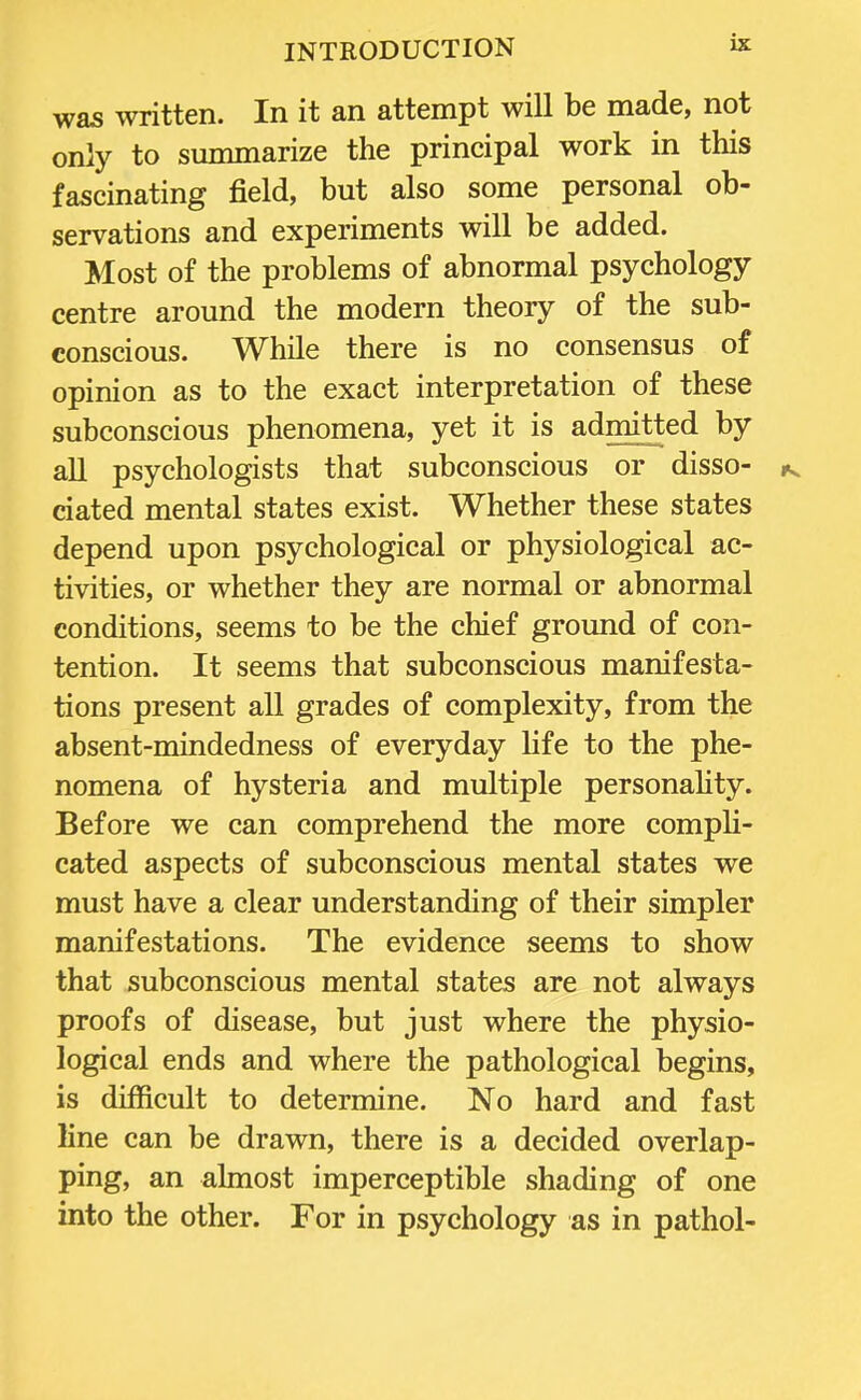 was written. In it an attempt will be made, not only to summarize the principal work in this fascinating field, but also some personal ob- servations and experiments will be added. Most of the problems of abnormal psychology centre around the modern theory of the sub- conscious. While there is no consensus of opinion as to the exact interpretation of these subconscious phenomena, yet it is admitted by all psychologists that subconscious or disso- ^ ciated mental states exist. Whether these states depend upon psychological or physiological ac- tivities, or whether they are normal or abnormal conditions, seems to be the chief ground of con- tention. It seems that subconscious manifesta- tions present all grades of complexity, from the absent-mindedness of everyday life to the phe- nomena of hysteria and multiple personality. Before we can comprehend the more compli- cated aspects of subconscious mental states we must have a clear understanding of their simpler manifestations. The evidence seems to show that subconscious mental states are not always proofs of disease, but just where the physio- logical ends and where the pathological begins, is difficult to determine. No hard and fast line can be drawn, there is a decided overlap- ping, an almost imperceptible shading of one into the other. For in psychology as in pathol-