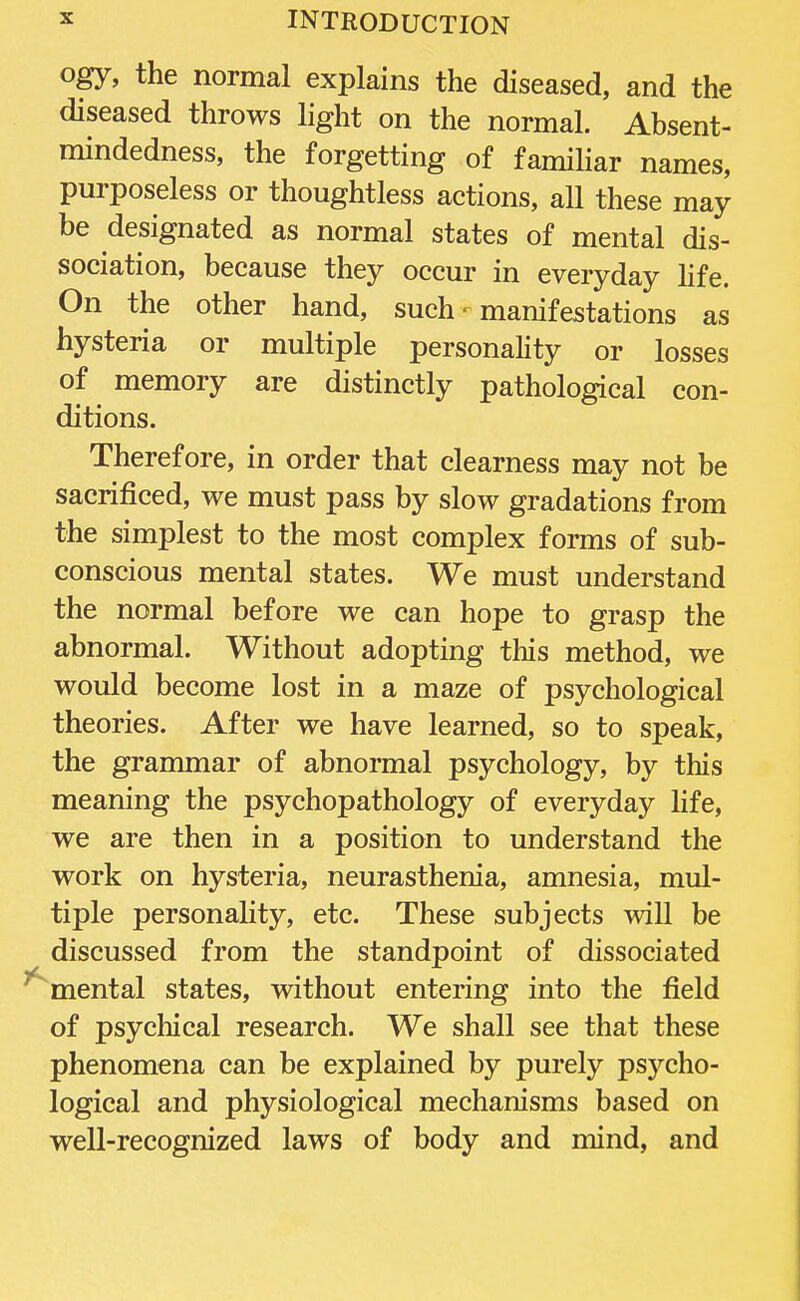 ogy, the normal explains the diseased, and the diseased throws light on the normal. Absent- mindedness, the forgetting of familiar names, purposeless or thoughtless actions, all these may be designated as normal states of mental dis- sociation, because they occur in everyday life. On the other hand, such - manifestations as hysteria or multiple personality or losses of memory are distinctly pathological con- ditions. Therefore, in order that clearness may not be sacrificed, we must pass by slow gradations from the simplest to the most complex forms of sub- conscious mental states. We must understand the normal before we can hope to grasp the abnormal. Without adopting this method, we would become lost in a maze of psychological theories. After we have learned, so to speak, the grammar of abnormal psychology, by this meaning the psychopathology of everyday life, we are then in a position to understand the work on hysteria, neurasthenia, amnesia, mul- tiple personality, etc. These subjects will be discussed from the standpoint of dissociated mental states, without entering into the field of psychical research. We shall see that these phenomena can be explained by purely psycho- logical and physiological mechanisms based on well-recognized laws of body and mind, and