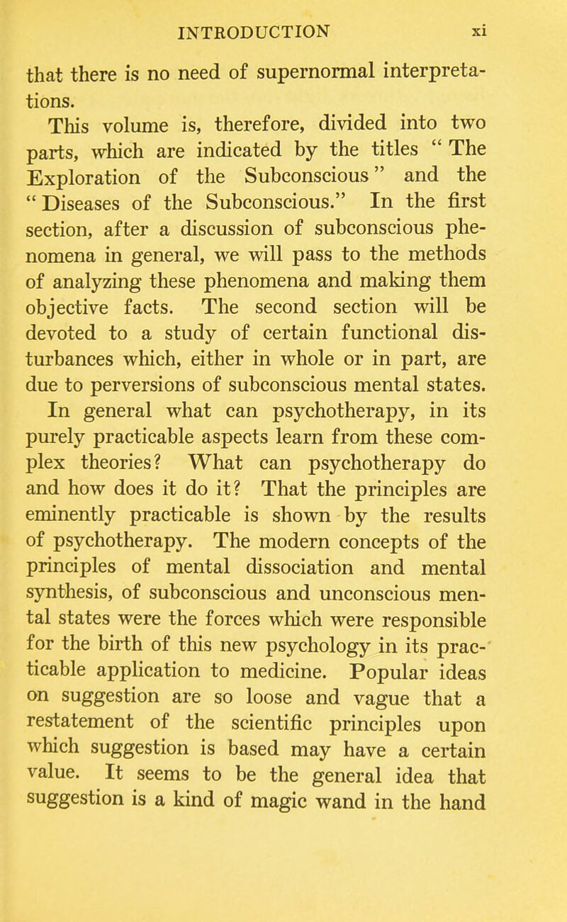 that there is no need of supernormal interpreta- tions. This volume is, therefore, divided into two parts, which are indicated by the titles  The Exploration of the Subconscious and the Diseases of the Subconscious. In the first section, after a discussion of subconscious phe- nomena in general, we will pass to the methods of analyzing these phenomena and making them objective facts. The second section will be devoted to a study of certain functional dis- turbances which, either in whole or in part, are due to perversions of subconscious mental states. In general what can psychotherapy, in its purely practicable aspects learn from these com- plex theories? What can psychotherapy do and how does it do it? That the principles are eminently practicable is shown by the results of psychotherapy. The modern concepts of the principles of mental dissociation and mental synthesis, of subconscious and unconscious men- tal states were the forces which were responsible for the birth of this new psychology in its prac- ticable application to medicine. Popular ideas on suggestion are so loose and vague that a restatement of the scientific principles upon which suggestion is based may have a certain value. It seems to be the general idea that suggestion is a kind of magic wand in the hand