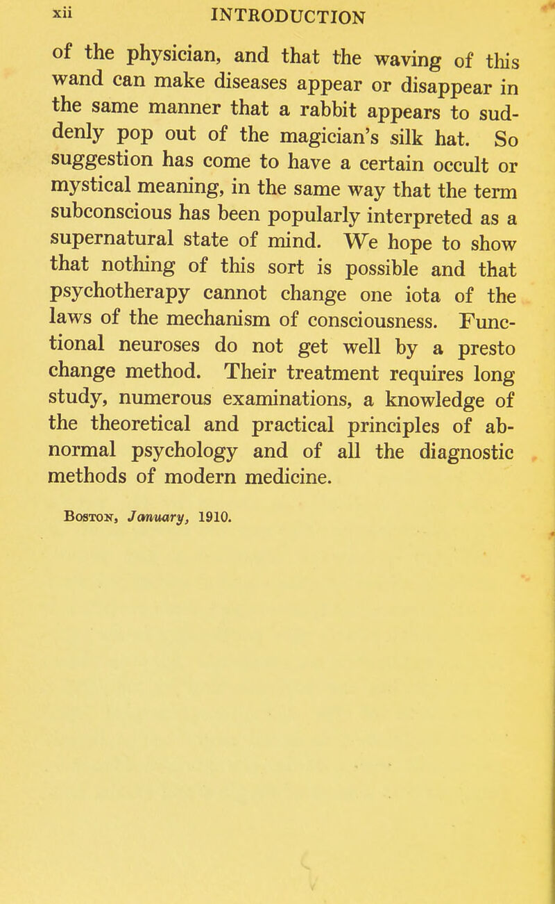 of the physician, and that the waving of this wand can make diseases appear or disappear in the same manner that a rabbit appears to sud- denly pop out of the magician's silk hat. So suggestion has come to have a certain occult or mystical meaning, in the same way that the term subconscious has been popularly interpreted as a supernatural state of mind. We hope to show that nothing of this sort is possible and that psychotherapy cannot change one iota of the laws of the mechanism of consciousness. Func- tional neuroses do not get well by a presto change method. Their treatment requires long study, numerous examinations, a knowledge of the theoretical and practical principles of ab- normal psychology and of all the diagnostic methods of modern medicine. Boston, January, 1910.