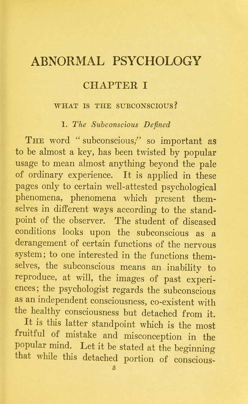 ABNORMAL PSYCHOLOGY CHAPTER I WHAT IS THE SUBCONSCIOUS? I. The Subconscious Defined The word  subconscious, so important as to be almost a key, has been twisted by popular usage to mean almost anything beyond the pale of ordinary experience. It is applied in these pages only to certain well-attested psychological phenomena, phenomena which present them- selves in different ways according to the stand- point of the observer. The student of diseased conditions looks upon the subconscious as a derangement of certain functions of the nervous system; to one interested in the functions them- selves, the subconscious means an inability to reproduce, at will, the images of past experi- ences; the psychologist regards the subconscious as an independent consciousness, co-existent with the healthy consciousness but detached from it. It is this latter standpoint which is the most fruitful of mistake and misconception in the popular mind. Let it be stated at the beginning that while this detached portion of conscious-