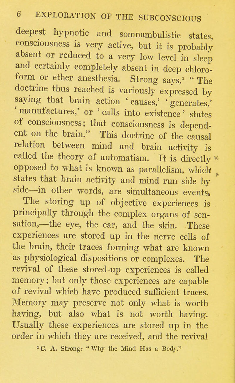 deepest hypnotic and somnambulistic states, consciousness is very active, but it is probably absent or reduced to a very low level in sleep and certainly completely absent in deep chloro- form or ether anesthesia. Strong says,1 The doctrine thus reached is variously expressed by saying that brain action 'causes,' 'generates,' ' manufactures,' or ' calls into existence' states of consciousness; that consciousness is depend- ent on the brain. This doctrine of the causal relation between mind and brain activity is called the theory of automatism. It is directly * opposed to what is known as parallelism, which states that brain activity and mind run side by * side—in other words, are simultaneous events. The storing up of objective experiences is principally through the complex organs of sen- sation—the eye, the ear, and the skin. These experiences are stored up in the nerve cells of the brain, their traces forming what are known as physiological dispositions or complexes. The revival of these stored-up experiences is called memory; but only those experiences are capable of revival which have produced sufficient traces. Memory may preserve not only what is worth having, but also what is not worth having. Usually these experiences are stored up in the order in which they are received, and the revival 1C. A. Strong: Why the Mind Has a Body.