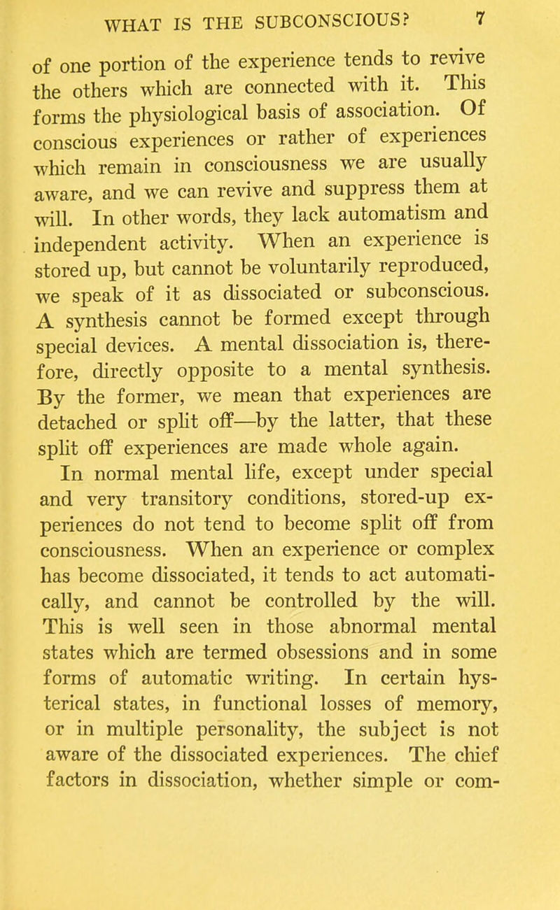 of one portion of the experience tends to revive the others which are connected with it. This forms the physiological basis of association. Of conscious experiences or rather of experiences which remain in consciousness we are usually aware, and we can revive and suppress them at will. In other words, they lack automatism and independent activity. When an experience is stored up, but cannot be voluntarily reproduced, we speak of it as dissociated or subconscious. A synthesis cannot be formed except through special devices. A mental dissociation is, there- fore, directly opposite to a mental synthesis. By the former, we mean that experiences are detached or split off—by the latter, that these split off experiences are made whole again. In normal mental life, except under special and very transitory conditions, stored-up ex- periences do not tend to become split off from consciousness. When an experience or complex has become dissociated, it tends to act automati- cally, and cannot be controlled by the will. This is well seen in those abnormal mental states which are termed obsessions and in some forms of automatic writing. In certain hys- terical states, in functional losses of memory, or in multiple personality, the subject is not aware of the dissociated experiences. The chief factors in dissociation, whether simple or com-