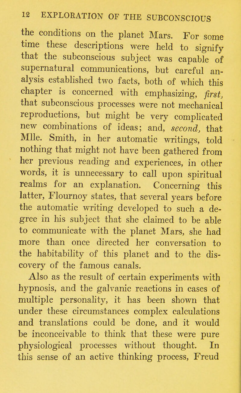 the conditions on the planet Mars. For some time these descriptions were held to signify- that the subconscious subject was capable of supernatural communications, but careful an- alysis established two facts, both of which this chapter is concerned with emphasizing, first, that subconscious processes were not mechanical reproductions, but might be very complicated new combinations of ideas; and, second, that Mile. Smith, in her automatic writings, told nothing that might not have been gathered from her previous reading and experiences, in other words, it is unnecessary to call upon spiritual realms for an explanation. Concerning this latter, Flournoy states, that several years before the automatic writing developed to such a de- gree in his subject that she claimed to be able to communicate with the planet Mars, she had more than once directed her conversation to the habitability of this planet and to the dis- covery of the famous canals. Also as the result of certain experiments with hypnosis, and the galvanic reactions in cases of multiple personality, it has been shown that under these circumstances complex calculations and translations could be done, and it would be inconceivable to think that these were pure physiological processes without thought. In this sense of an active thinking process, Freud