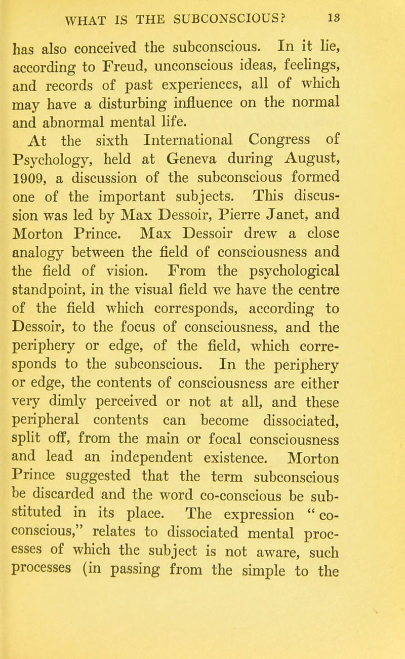 has also conceived the subconscious. In it lie, according to Freud, unconscious ideas, feelings, and records of past experiences, all of which may have a disturbing influence on the normal and abnormal mental life. At the sixth International Congress of Psychology, held at Geneva during August, 1909, a discussion of the subconscious formed one of the important subjects. This discus- sion was led by Max Dessoir, Pierre Janet, and Morton Prince. Max Dessoir drew a close analogy between the field of consciousness and the field of vision. From the psychological standpoint, in the visual field we have the centre of the field which corresponds, according to Dessoir, to the focus of consciousness, and the periphery or edge, of the field, which corre- sponds to the subconscious. In the periphery or edge, the contents of consciousness are either veiy dimly perceived or not at all, and these peripheral contents can become dissociated, split off, from the main or focal consciousness and lead an independent existence. Morton Prince suggested that the term subconscious be discarded and the word co-conscious be sub- stituted in its place. The expression co- conscious, relates to dissociated mental proc- esses of which the subject is not aware, such processes (in passing from the simple to the