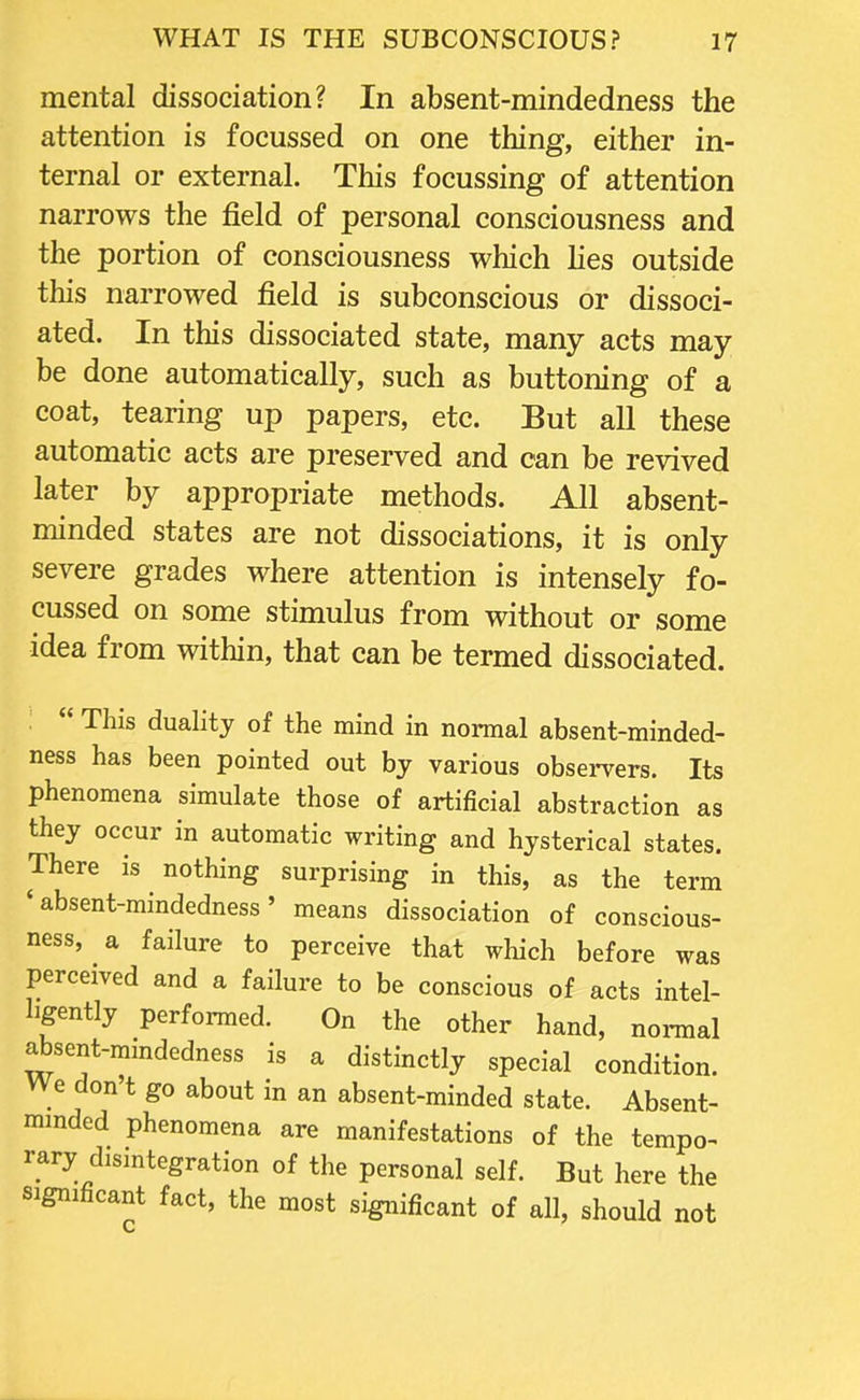 mental dissociation? In absent-mindedness the attention is focussed on one thing, either in- ternal or external. This focussing of attention narrows the field of personal consciousness and the portion of consciousness which lies outside this narrowed field is subconscious or dissoci- ated. In this dissociated state, many acts may be done automatically, such as buttoning of a coat, tearing up papers, etc. But all these automatic acts are preserved and can be revived later by appropriate methods. All absent- minded states are not dissociations, it is only severe grades where attention is intensely fo- cussed on some stimulus from without or some idea from within, that can be termed dissociated.  This duality of the mind in normal absent-minded- ness has been pointed out by various observers. Its phenomena simulate those of artificial abstraction as they occur in automatic writing and hysterical states. There is nothing surprising in this, as the term 'absent-mindedness' means dissociation of conscious- ness, a failure to perceive that which before was perceived and a failure to be conscious of acts intel- ligently performed. On the other hand, normal absent-mindedness is a distinctly special condition. We don't go about in an absent-minded state. Absent- minded phenomena are manifestations of the tempo- rary disintegration of the personal self. But here the significant fact, the most significant of all, should not