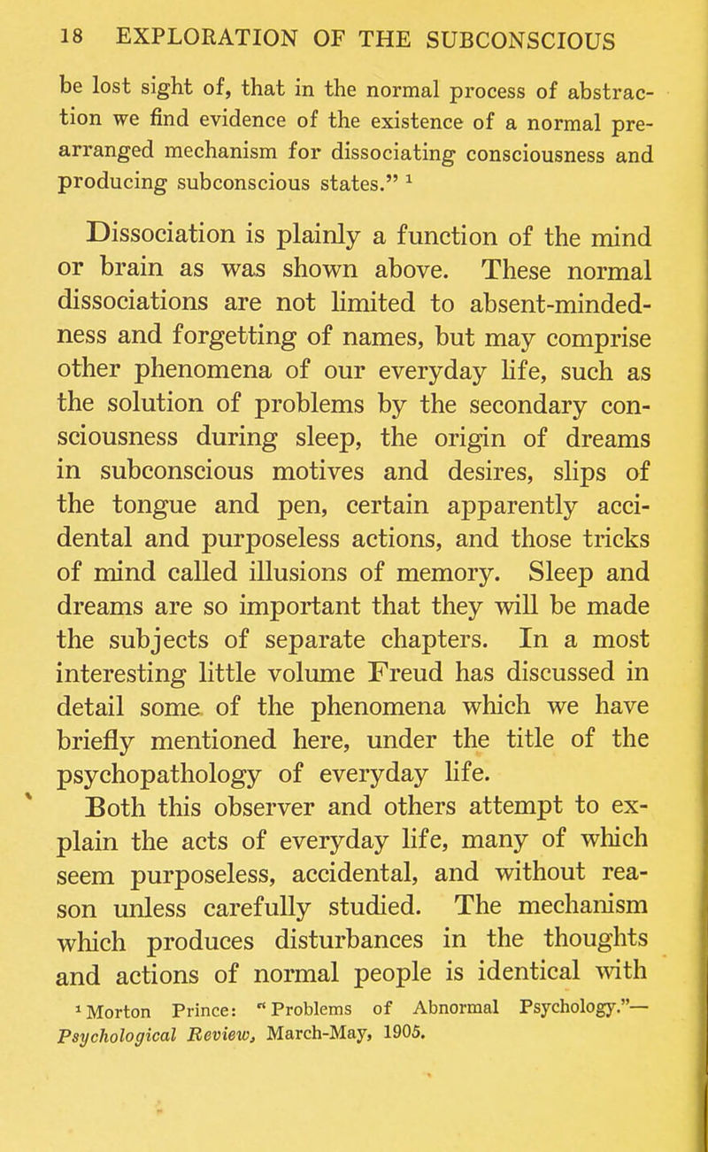 be lost sight of, that in the normal process of abstrac- tion we find evidence of the existence of a normal pre- arranged mechanism for dissociating consciousness and producing subconscious states. 1 Dissociation is plainly a function of the mind or brain as was shown above. These normal dissociations are not limited to absent-minded- ness and forgetting of names, but may comprise other phenomena of our everyday life, such as the solution of problems by the secondary con- sciousness during sleep, the origin of dreams in subconscious motives and desires, slips of the tongue and pen, certain apparently acci- dental and purposeless actions, and those tricks of mind called illusions of memory. Sleep and dreams are so important that they will be made the subjects of separate chapters. In a most interesting little volume Freud has discussed in detail some of the phenomena which we have briefly mentioned here, under the title of the psychopathology of everyday life. Both this observer and others attempt to ex- plain the acts of everyday life, many of which seem purposeless, accidental, and without rea- son unless carefully studied. The mechanism which produces disturbances in the thoughts and actions of normal people is identical with Norton Prince: Problems of Abnormal Psychology.— Psychological Review, March-May, 1905.