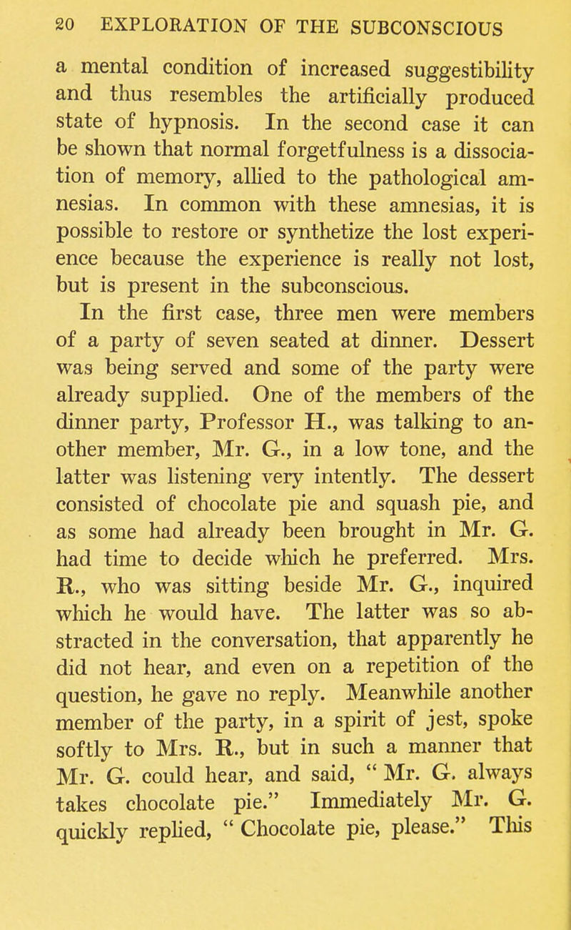 a mental condition of increased suggestibility and thus resembles the artificially produced state of hypnosis. In the second case it can be shown that normal forgetfulness is a dissocia- tion of memory, allied to the pathological am- nesias. In common with these amnesias, it is possible to restore or synthetize the lost experi- ence because the experience is really not lost, but is present in the subconscious. In the first case, three men were members of a party of seven seated at dinner. Dessert was being served and some of the party were already supplied. One of the members of the dinner party, Professor H., was talking to an- other member, Mr. G., in a low tone, and the latter was listening very intently. The dessert consisted of chocolate pie and squash pie, and as some had already been brought in Mr. G. had time to decide which he preferred. Mrs. R., who was sitting beside Mr. G., inquired which he would have. The latter was so ab- stracted in the conversation, that apparently he did not hear, and even on a repetition of the question, he gave no reply. Meanwhile another member of the party, in a spirit of jest, spoke softly to Mrs. R., but in such a manner that Mr. G. could hear, and said,  Mr. G. always takes chocolate pie. Immediately Mr. G. quickly replied,  Chocolate pie, please. This