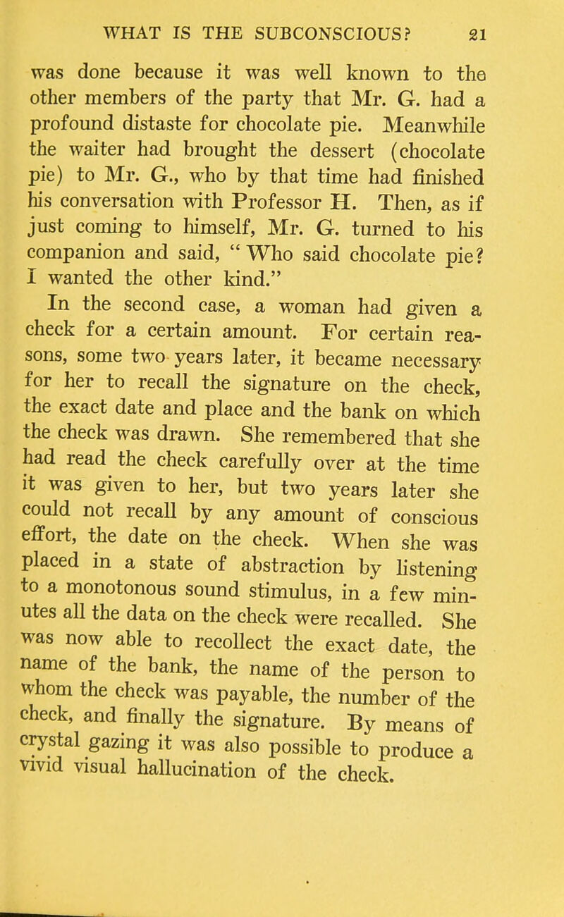 was done because it was well known to the other members of the party that Mr. G. had a profound distaste for chocolate pie. Meanwhile the waiter had brought the dessert (chocolate pie) to Mr. G., who by that time had finished his conversation with Professor H. Then, as if just coming to himself, Mr. G. turned to his companion and said, Who said chocolate pie? I wanted the other kind. In the second case, a woman had given a check for a certain amount. For certain rea- sons, some two years later, it became necessary for her to recall the signature on the check, the exact date and place and the bank on which the check was drawn. She remembered that she had read the check carefully over at the time it was given to her, but two years later she could not recall by any amount of conscious effort, the date on the check. When she was placed in a state of abstraction by listening to a monotonous sound stimulus, in a few min- utes all the data on the check were recalled. She was now able to recollect the exact date, the name of the bank, the name of the person to whom the check was payable, the number of the check, and finally the signature. By means of crystal gazing it was also possible to produce a vivid visual hallucination of the check.