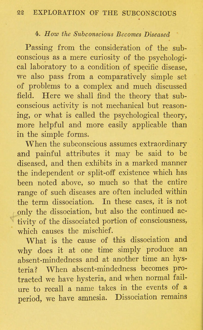 4. How the Subconscious Becomes Diseased Passing from the consideration of the sub- conscious as a mere curiosity of the psychologi- cal laboratory to a condition of specific disease, we also pass from a comparatively simple set of problems to a complex and much discussed field. Here we shall find the theory that sub- conscious activity is not mechanical but reason- ing, or what is called the psychological theory, more helpful and more easily applicable than in the simple forms. When the subconscious assumes extraordinary and painful attributes it may be said to be diseased, and then exhibits in a marked manner the independent or split-off existence which has been noted above, so much so that the entire range of such diseases are often included within the term dissociation. In these cases, it is not only the dissociation, but also the continued ac- ,! tivity of the dissociated portion of consciousness, which causes the mischief. What is the cause of this dissociation and why does it at one time simply produce an absent-mindedness and at another time an hys- teria? When absent-mindedness becomes pro- tracted we have hysteria, and when normal fail- ure to recall a name takes in the events of a period, we have amnesia. Dissociation remains