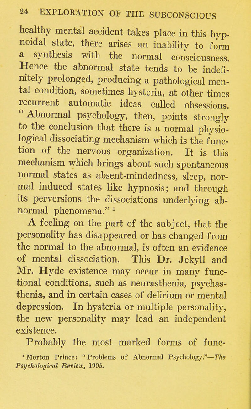 healthy mental accident takes place in this hyp- noidal state, there arises an inability to form a synthesis with the normal consciousness. Hence the abnormal state tends to be indefi- nitely prolonged, producing a pathological men- tal condition, sometimes hysteria, at other times recurrent automatic ideas called obsessions. Abnormal psychology, then, points strongly to the conclusion that there is a normal physio- logical dissociating mechanism which is the func- tion of the nervous organization. It is this mechanism which brings about such spontaneous normal states as absent-mindedness, sleep, nor- mal induced states like hypnosis; and through its perversions the dissociations underlying ab- normal phenomena. 1 A feeling on the part of the subject, that the personality has disappeared or has changed from the normal to the abnormal, is often an evidence of mental dissociation. This Dr. Jekyll and Mr. Hyde existence may occur in many func- tional conditions, such as neurasthenia, psychas- thenia, and in certain cases of delirium or mental depression. In hysteria or multiple personality, the new personality may lead an independent existence. Probably the most marked forms of func- 1 Morton Prince: Problems of Abnormal Psychology.—The