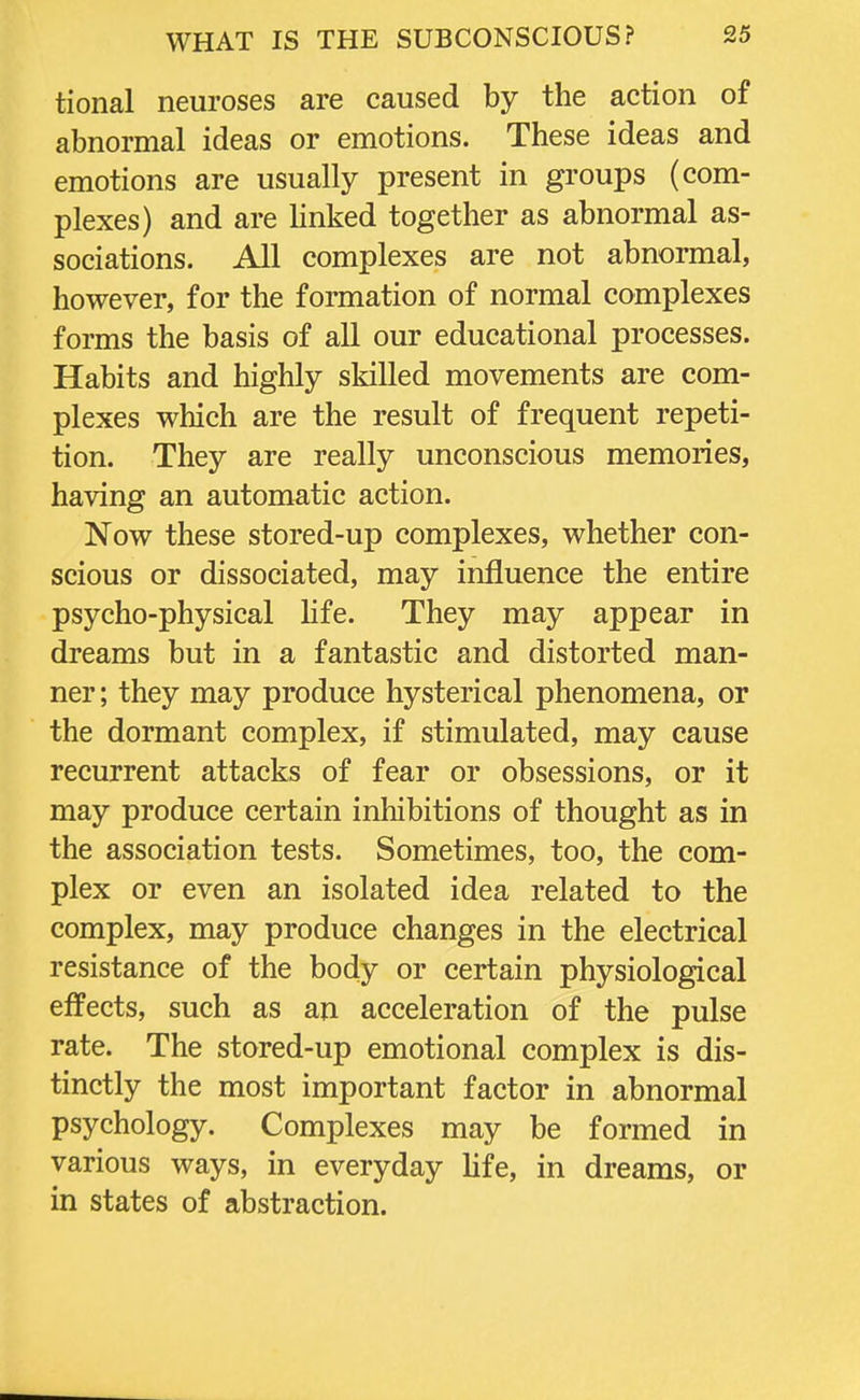 tional neuroses are caused by the action of abnormal ideas or emotions. These ideas and emotions are usually present in groups (com- plexes) and are linked together as abnormal as- sociations. All complexes are not abnormal, however, for the formation of normal complexes forms the basis of all our educational processes. Habits and highly skilled movements are com- plexes which are the result of frequent repeti- tion. They are really unconscious memories, having an automatic action. Now these stored-up complexes, whether con- scious or dissociated, may influence the entire psycho-physical life. They may appear in dreams but in a fantastic and distorted man- ner ; they may produce hysterical phenomena, or the dormant complex, if stimulated, may cause recurrent attacks of fear or obsessions, or it may produce certain inhibitions of thought as in the association tests. Sometimes, too, the com- plex or even an isolated idea related to the complex, may produce changes in the electrical resistance of the body or certain physiological effects, such as an acceleration of the pulse rate. The stored-up emotional complex is dis- tinctly the most important factor in abnormal psychology. Complexes may be formed in various ways, in everyday life, in dreams, or in states of abstraction.