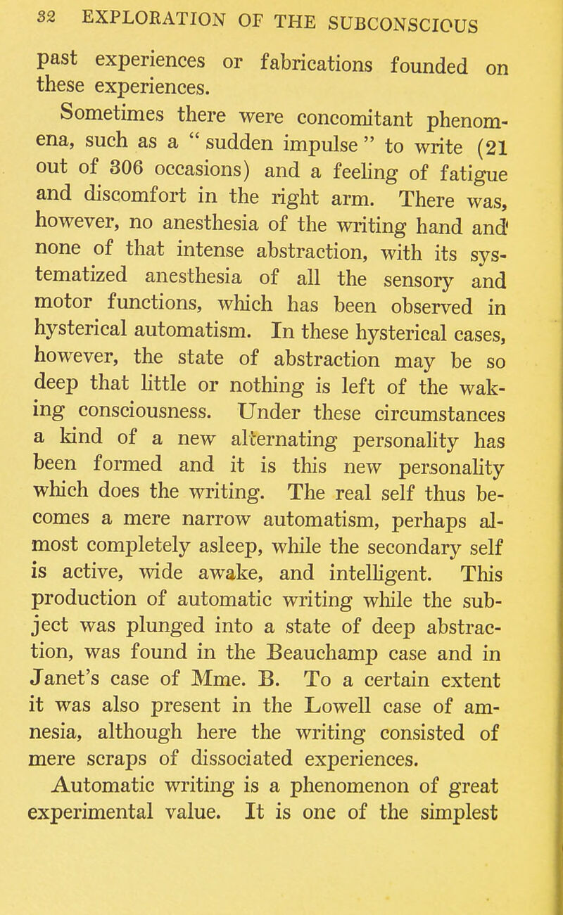 past experiences or fabrications founded on these experiences. Sometimes there were concomitant phenom- ena, such as a  sudden impulse  to write (21 out of 306 occasions) and a feeling of fatigue and discomfort in the right arm. There was, however, no anesthesia of the writing hand and' none of that intense abstraction, with its sys- tematized anesthesia of all the sensory and motor functions, which has been observed in hysterical automatism. In these hysterical cases, however, the state of abstraction may be so deep that little or nothing is left of the wak- ing consciousness. Under these circumstances a kind of a new alternating personality has been formed and it is this new personality which does the writing. The real self thus be- comes a mere narrow automatism, perhaps al- most completely asleep, while the secondary self is active, wide awake, and intelligent. This production of automatic writing while the sub- ject was plunged into a state of deep abstrac- tion, was found in the Beauchamp case and in Janet's case of Mme. B. To a certain extent it was also present in the Lowell case of am- nesia, although here the writing consisted of mere scraps of dissociated experiences. Automatic writing is a phenomenon of great experimental value. It is one of the simplest