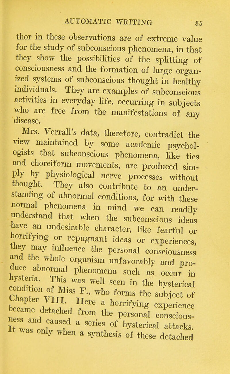 thor in these observations are of extreme value for the study of subconscious phenomena, in that they show the possibilities of the splitting of consciousness and the formation of large organ- ized systems of subconscious thought in healthy individuals. They are examples of subconscious activities in everyday life, occurring in subjects who are free from the manifestations of any disease. ^ Mrs. Verrall's data, therefore, contradict the view maintained by some academic psychol- ogists that subconscious phenomena, like tics and choreiform movements, are produced sim- Pty by physiological nerve processes without thought. They also contribute to an under- standing of abnormal conditions, for with these normal phenomena in mind we can readily understand that when the subconscious ideas have an undesirable character, like fearful or hornfying or repugnant ideas or experiences, they may influence the personal consciousness and the whole organism unfavorably and pro- duce abnormal phenomena such as occur in hysteria. This was well seen in the hysterical condition of Miss F., who forms the subject o Chapter VIII. Here a horrifying experience :::zttachifrom the« ness and caused a series of hysterical attacks. It was only when a synthesis of these detached