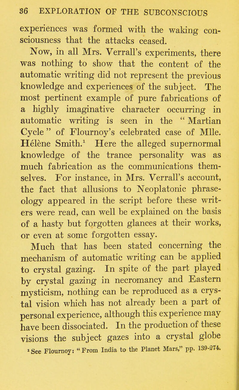 experiences was formed with the waking con- sciousness that the attacks ceased. Now, in all Mrs. Verrall's experiments, there was nothing to show that the content of the automatic writing did not represent the previous knowledge and experiences of the subject. The most pertinent example of pure fabrications of a highly imaginative character occurring in automatic writing is seen in the  Martian Cycle  of Flournoy's celebrated case of Mile. Helene Smith.1 Here the alleged supernormal knowledge of the trance personality was as much fabrication as the communications them- selves. For instance, in Mrs. Verrall's account, the fact that allusions to Neoplatonic phrase- ology appeared in the script before these writ- ers were read, can well be explained on the basis of a hasty but forgotten glances at their works, or even at some forgotten essay. Much that has been stated concerning the mechanism of automatic writing can be applied to crystal gazing. In spite of the part played by crystal gazing in necromancy and Eastern mysticism, nothing can be reproduced as a crys- tal vision which has not already been a part of personal experience, although this experience may have been dissociated. In the production of these visions the subject gazes into a crystal globe *See Flournoy: From India to the Planet Mars, pp. 139-274.