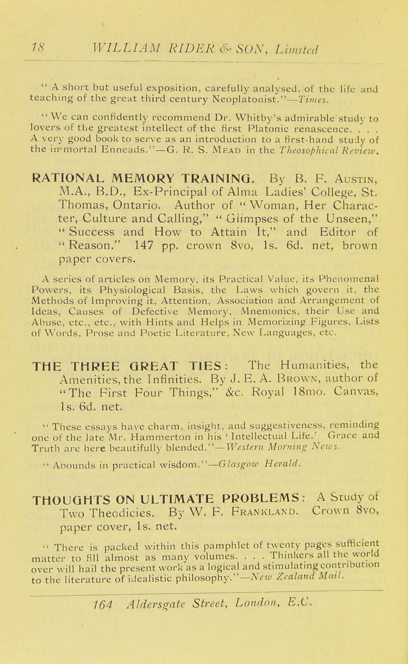  A short but useful exposition, carefully analysed, of the life and teaching of the great third century Neoplatonist'.—Times.  We can confidently recommend Dr. Whitby's admirable study to lovers of the greatest intellect of the first Platonic renascence. . . . A very good book to serve as an introduction to a first-hand study of the irrmortal Enneads.—G. R. S. Mead in the Theosophical Review. RATIONAL MEMORY TRAINING. By B. F. Austin, M.A., B.D., Ex-Principal of Alma Ladies' College, St. Thomas, Ontario. Author of  Woman, Her Charac- ter, Culture and Calling,  Glimpses of the Unseen,  Success and How to Attain It, and Editor of  Reason. 147 pp. crown 8vo, Is. 6d. net, brown paper covers. A series of articles on Memory, its Practical Value, its Phenomenal Powers, its Physiological Basis, the Laws which govern it, the Methods of Improving it, Attention, Association and Arrangement of Ideas, Causes of Defective Memory, Mnemonics, their Use and Abuse, etc., etc., with Hints and Helps in Memorizing Figures, Lists of Words, Prose and Poetic Literature, New Languages, etc. THE THREE GREAT TIES : The Humanities, the Amenities, the Infinities. By J. E. A. Brown, author of The First Four Things, &c. Royal 18mo. Canvas, Is. 6d. net.  These essays have charm, insight, and suggestiveness, reminding one of the late Mr. Hammerton in his ' Intellectual Life.' Grace and Truth are here beautifully blended.—-Western Morning News,  Abounds in practical wisdom.—Glasgow Herald. THOUGHTS ON ULTIMATE PROBLEMS: A Study of Two Theodicies. By W. F. Frankland. Crown 8vo, paper cover, Is. net.  There is packed within this pamphlet of twenty pages sufficient matter to fill almost as many volumes. . . . Thinkers all the world over will hail the present work as a logical and stimulating contribution to the literature of idealistic philosophy.—Neiv Zealand Mail.