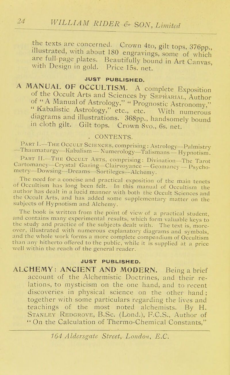 the texts are concerned. Crown 4to, gilt tops, 376pp., illustrated, with about 180 engravings, some of which are full-page plates. Beautifully bound in Art Canvas with Design in gold. Price 15s. net. JUST PUBLISHED. A MANUAL OF OCCULTISM. A complete Exposition ot the Occult Arts and Sciences by Sepharial, Author of A Manual of Astrology, « Prognostic Astronomy,  Kabahstic Astrology, etc., etc. With numerous diagrams and illustrations. 368pp., handsomely bound in cloth gilt. Gilt tops. Crown 8vo., 6s. net. . CONTENTS. Part I.—The Occult Sciences, comprising : Astrology—Palmistry -Thaumaturgy—Kabalism - Numerology—Talismans — Hypnotism. ^ Part II.—The Occult Arts, comprising: Divination—The Tarot Cartomancy—Crystal Gazing—Clairvoyance — Geomancy — Psycho- metry—Dowsing—Dreams—Sortileges—Alchemy. The need for a concise and practical exposition of the main tenets of Occultism has long been felt. In this manual of Occultism the author has dealt in a lucid manner with both the Occult Sciences and the Occult Arts, and has added some supplementary matter on the subjects of Hypnotism and Alchemy. The book is written from the point of view of a practical student, and contains many experimental results, which form valuable keys to the study and practice of the subjects dealt with. The text is, more- over, illustrated with numerous explanatory diagrams and symbols, and the whole work forms a more complete compendium of Occultism than any hitherto offered to the public, while it is supplied at a price well within the reach of the general reader. JUST PUBLISHED. ALCHEMY: ANCIENT AND MODERN. Being a brief account of the Alchemistic Doctrines, and their re- lations, to mysticism on the one hand, and to recent discoveries in physical science on the other hand ; together with some particulars regarding the lives and teachings of the most noted alchemists. By H. Stanley Redgrove, B.Sc. (Lond.), F.C.S., Author of  On the Calculation of Thermo-Chemical Constants,