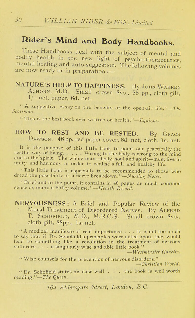 Rider's Mind and Body Handbooks. These Handbooks deal with the subject of mental and bodily health in the new light of psycho-therapeutics, mental healing and auto-suggestion. The following volumes are now ready or in preparation :— NATURE'S HELP TO HAPPINESS. By John Warren Achorn, M.D. Small crown 8vo., 55 pp., cloth gilt, 1/- net, paper, 6d. net. A suggestive essay on the benefits of the open-air life.—The ocotsuian.  This is the best book ever written on health. ~E quinox. HOW TO REST AND BE RESTED. By Grace Dawson. 46 pp. red paper cover, 6d. net, cloth, Is. net. It is the purpose of this little book to point out practically the restful way of living Wrong to the body is wrong to the mind and to the spirit. The whole man—body, soul and spirit—must live in unity and harmony in order to realise a full and healthy life. This little book is especially to be recommended to those who dread the possibility of a nerve breakdown.—Nursing Notes.  Brief and to the point, it contains in 46 pages as much common sense as many a bulky volume.— Health Record. NERVOUSNESS : A Brief and Popular Review of the Moral Treatment of Disordered Nerves. By Alfred T. Schofield, M.D., M.R.C.S. Small crown 8vo., cloth gilt, 88pp., Is. net.  A medical manifesto of real importance ... It is not too much to say that if Dr. Schofield's principles were acted upon, they would lead to something like a revolution in the treatment of nervous sufferers ... a singularly wise and able little book. — Westminster Gazette.  Wise.counsels for the prevention of nervous disorders. —Christian World.  Dr. Schofield states his case well . . . the book is well worth reading.—The Queen.