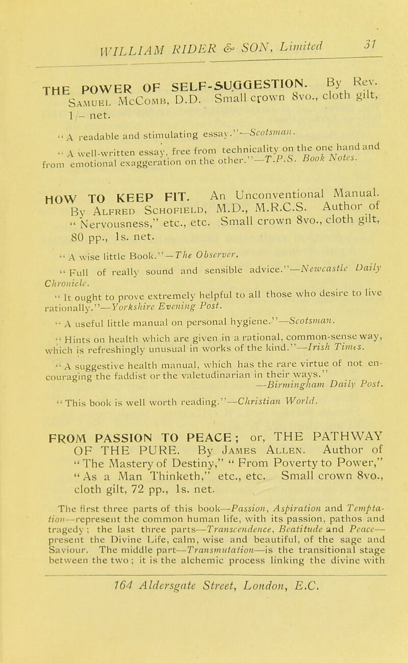 THE POWER OF SELF-SUGGESTION. By Rev. Samuel McComb, D.D. Small crown 8vc, cloth gilt, 1 - net. A readable and stimulating essay.—Scotsman. • ■ _v well-written essay, free from technicality on the one hand and from emotional exaggeration on the other.-7\P.S. Book Notes. HOW TO KEEP FIT. An Unconventional Manual. Bv Alfred Schofield, M.D., M.R.C.S. Author of •• Nervousness, etc., etc. Small crown 8vo., cloth gilt, 80 pp., Is. net. •• A wise little Book. — The Observer.  Full of really sound and sensible advice.—Newcastle Daily Chronicle.  It ought to prove extremely helpful to all those who desire to live rationally.—Yorkshire Evening; Post. ■ A useful little manual on personal hygiene.—Scotsman. • Hints on health which are given in a rational, common-sense way, which is refreshingly unusual in works of the kind.—Irish Tinns. ■■ A suggestive health manual, which has the rare virtue of not en- couraging the faddist or the valetudinarian in their ways. —Birmingham Daily Post. This book is well worth reading.— Christian World. FROM PASSION TO PEACE; or, THE PATHWAY OF THE PURE. By James Allen. Author of The Mastery of Destiny,  From Poverty to Power, As a Man Thinketh, etc., etc. Small crown 8vo., cloth gilt, 72 pp., Is. net. The first three parts of this book—Passion, Aspiration and Tcmpta- Hon represent the common human life, with its passion, pathos and tragedy ; the last three parts—Transcendence, Beatitude and Peace— present the Divine Life, calm, wise and beautiful, of the sage and Saviour. The middle part—Transmutation—is the transitional stage between the two; it is the alchemic process linking the divine with