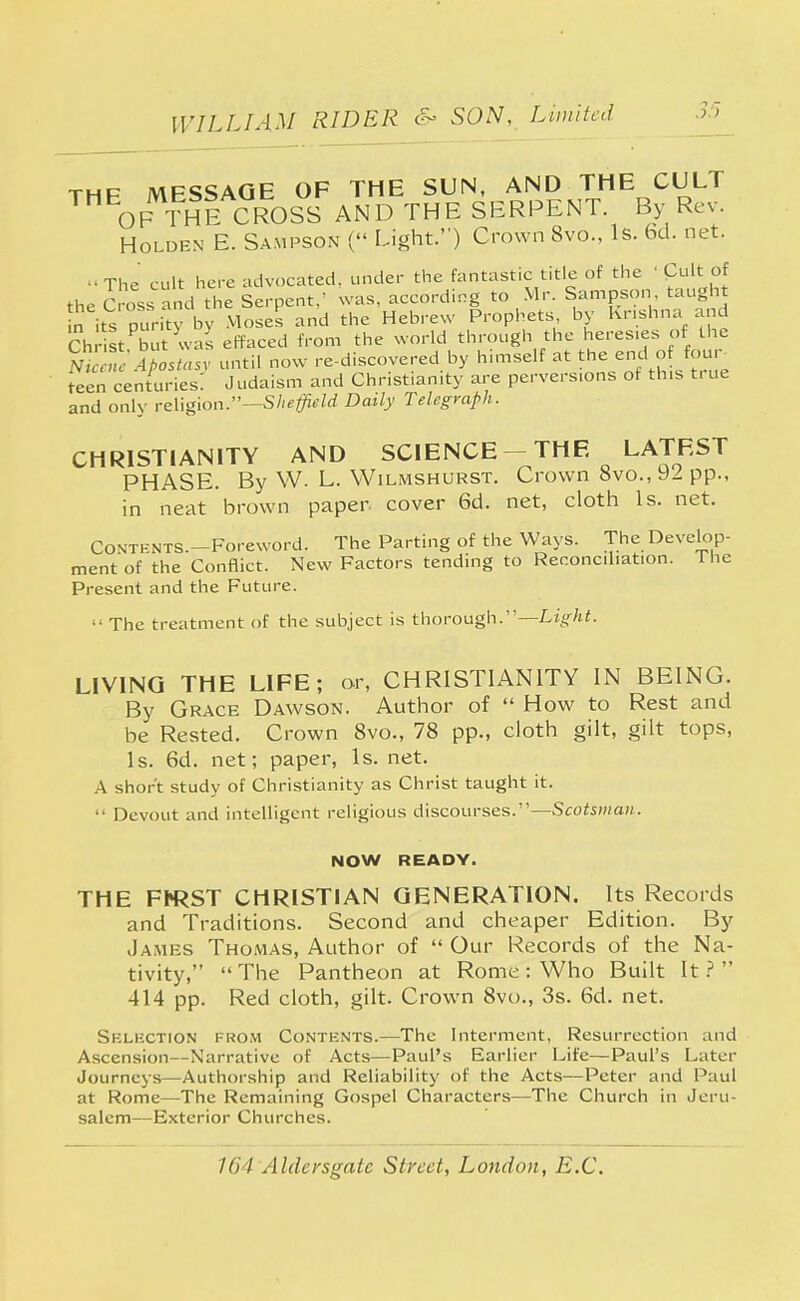 thp MFSSAGE OF THE SUN, AND THE CULT ™EOF ThI CROSS AND THE SERPENT. By Rev. Holden E. Sampson ( Light.) Crown 8vo., Is. 6d. net. -The cult here advocated, under the fantastic title of the ' Cult. of the Cross and the Serpent,' was, according to Mr. Sampson taught n^ its purity by Moses and the Hebrew Prophets by Krishna and ChrSt but was effaced from the world through the heresies of the ml « e Apostasy until now re-discovered by himself at the endofur teen centuries: Judaism and Christianity are perversions of this true and only religion.—Sheffield Daily Telegraph. CHRISTIANITY AND SCIENCE THE LATEST PHASE. By W. L. Wilmshurst. Crown 8vo.,9ipp., in neat brown paper- cover 6d. net, cloth Is. net. Contents.—Foreword. The Parting of the Ways. The Develop- ment of the Conflict. New Factors tending to Reconciliation. The Present and the Future.  The treatment of the subject is thorough.—Light. LIVING THE LIFE; or, CHRISTIANITY IN BEING. By Grace Dawson. Author of  How to Rest and be Rested. Crown 8vo., 78 pp., cloth gilt, gilt tops, Is. 6d. net; paper, Is. net. A short study of Christianity as Christ taught it.  Devout and intelligent religious discourses.—Scotsman. NOW READY. THE FhRST CHRISTIAN GENERATION. Its Records and Traditions. Second and cheaper Edition. By James Thomas, Author of  Our Records of the Na- tivity, The Pantheon at Rome: Who Built It? 414 pp. Red cloth, gilt. Crown 8vo., 3s. 6d. net. Sklkction from Contents.—The Interment, Resurrection and Ascension—Narrative of Acts—Paul's Earlier Life—Paul's Later Journeys—Authorship and Reliability of the Acts—Peter and Paul at Rome—The Remaining Gospel Characters—The Church in Jeru- salem—Exterior Churches.