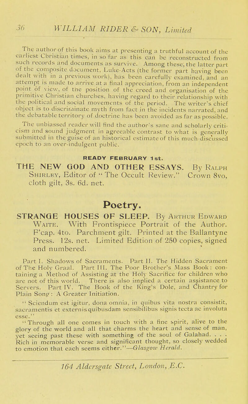 The author of this book aims at presenting a truthful account of the earliest Christian times, in so far as this can be reconstructed from such records and documents as survive. Among these, the latter part of the composite document, Luke-Acts (the former part having been dealt w ith in a previous work), has been carefully examined, and an attempt is made to arrive at a final appreciation, from an independent point of view, of the position of the creed and organisation of the primitive Christian churches, having regard to their relationship with the political and social movements of the period. The writer's chief object is to discriminate myth from fact in the incidents narrated, and the debatable territory of doctrine has been avoided as far as possible. The unbiassed reader will find the author's sane and scholarly criti- cism and sound judgment in agreeable contrast to what is generally submitted in the guise of an historical estimateof this much-discussed epoch to an over-indulgent public. READY FEBRUARY 1st. THE NEW GOD AND OTHER ESSAYS. By Ralph Shir ley, Editor of  The Occult Review-. Crown 8vo, cloth gilt, 3s. 6d. net. Poetry. STRANGE HOUSES OF SLEEP. By Arthur Edward Waite. With Frontispiece Portrait of the Author. F'cap. 4to. Parchment gilt. Printed at the Ballantyne Press. I2s. net. Limited Edition of 250 copies, signed and numbered. Part I. Shadows of Sacraments. Part II. The Hidden Sacrament of The Holy Graal. Part III. The Poor Brother's Mass Book: con- taining a Method of Assisting at the Holy Sacrifice for children who are not of this world. There is also implied a certain assistance to Servers. Part IV. The Book of the King's Dole, and Chantry for Plain Song: A Greater Initiation.  Sciendum est igjtur, dona omnia, in quibus vita nostra consistit, sacramentis et externis quibusdam sensibilibus signis tecta ac involuta esse. Through all one comes in touch with a fine spirit, alive to the glory of the world and all that charms the heart and sense of man, yet seeing past these with something of the soul of Galahad. . . . Rich in memorable verse and significant thought, so closely wedded to emotion that each seems either.—Glasgort' Herald.