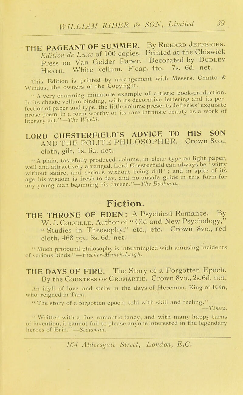 THE PAGEANT OF SUMMER. By Richard Jefferies. Edition de Luxe of 100 copies. Printed at the Ch.swick Press on Van Gelder Paper. Decorated by Dudley Heath. White vellum. P'cap. 4to. 7s. 6d. net. This Edition is printed by arrangement with Messrs. Chatto & Windus, the owners of the Copyright. » \ verv charming miniature example of artistic book-production. In its chaste vellum binding, with its decorative lettering and its per- fection of paper and type, the little volume presents Jefferies exquisite prose poem in a form worthy of its rare intrinsic beauty as a work of literary art.—The World. LORD CHESTERFIELD'S ADVICE TO HIS SON AND THE P0L1TI£ PHILOSOPHER. Crown 8vo., cloth, gilt, Is. 6d. net.  A plain tastefully produced volume, in clear type on light paper, well and attractively arranged. Lord Chesterfield can always be ' witty without satire, and serious without being dull ' ; and in spite of its age his wisdom is fresh to-day, and no unsafe guide in this form for any young man beginning his career.—The Bookman. Fiction. THE THRONE OF EDEN : A Psychical Romance. By W.J. Colville, Author of  Old and New Psychology,  Studies in Theosophy, etc., etc. Crown 8vo., red cloth, 468 pp., 3s. 6d. net.  Much profound philosophy is intermingled with amusing incidents of various kinds.—Fischer-Munch Leigh. THE DAYS OF FIRE. The Story of a Forgotten Epoch. By the Countess of Cromartie. Crown 8vo., 2s.6d. net, An idyll of love and strife in the days of Heremon, King of Erin, who reigned in Tara. •• The story of a forgotten epoch, told with skill and feeling. —Times.  Written with a fine romantic fancy, and with many happy turns of invention, it cannot fail to please anyone interested in the legendary heroes of Erin.—Scotsman.