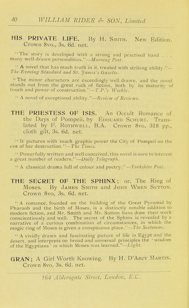 HIS PRIVATE LIFE. By H. Smith. New Edition. Crown 8vo., 3s. 6d. net. The story is developed with a strong and practised hand . . . many well-drawn personalities.—Morning Post.  A novel that has much truth in it, treated with striking ability.— The Evening- Standard and St. James's Gazette.  The minor characters are exceedingly well drawn, and the novel stands out from the great ruck of fiction, both by its maturity of touch and power of construction.—T.P.'s Weekly.  A novel of exceptional ability.—Review of Reviews. THE PRIESTESS OF ISIS. , An Occult Romance of the Days of Pompeii, by Edouard Schure. Trans- lated by F. Rothwell, B.A. Crown 8vo, 318 pp., cloth gilt, 3s. 6d. net.  It pictures with much graphic power the City of Pompeii on the eve of her destruction.—The Times.  Powerfully written and well conceived, this novel is sure to interest a great number of readers.—Daily Telegraph.  A classical drama full of colour and poetry.—Yorkshire Post. THE SECRET OF THE SPHINX; or, The Ring of Moses. By James Smith and John Wren Sutton. Crown 8vo, 3s. 6d. net.  A romance, founded on the building of the Great Pyramid by Pharaoh and the birth of Moses, is a distinctly notable addition to modern fiction, and Mr. Smith and Mr. Sutton have done their work conscientiously and well. The secret of the Sphinx is revealed by a narrative of a curious combination of circumstances, in which the magic ring of Moses is given a conspicuous place.—The Scotsman.  A vividly drawn and fascinating picture of life in Egypt and the desert, and interprets on broad and universal principles the ' wisdom of the Egyptians ' in which Moses was learned.—Light. GRAN ; A Girl Worth Knowing. By H. D'Arcv Martin. Crown 8vo, 3s. 6d. net.