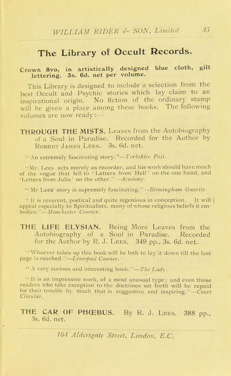 The Library of Occult Records. Crown 8vo, in artistically designed blue cloth, gilt lettering. 3s. 6d. net per volume. This Library is designed to include a selection from the best Occult and Psychic stories which lay claim to an inspirational origin. No fiction of the ordinary stamp will be given a place among these books. The following volumes are now ready :— THROUGH THE MISTS. Leaves from the Autobiography of a Soul in Paradise. Recorded for the Author by Robert James Lees. 3s. 6d. net.  An extremely fascinating story.—Yorkshire Post. Mr. Lees acts merely as recorder, and his work should have much of the vogue that fell to ' Letters from Hell' on the one hand, and 'Letters from Julia ' on the other.—Academy.  Mr Lees' story is supremely fascinating.—Birmingham Gazette.  It is reverent, poetical and quite ingenious in-conception. It will ] appeal especially to Spiritualists, many of whose religious beliefs it em- bodies.—Manchester Courier. THE LIFE ELYSIAN. Being More Leaves from the Autobiography of a Soul in Paradise. Recorded for the Author by R. J. Lees. 349 pp., 3s. 6d. net. • Whoever takes up this book will be loth to lay it down till the last page is reached.—Liverpool Courier.  A very curious and interesting book.—The Lady. ' It is an impressive work, of a most unusual type; and even those readers who take exception to the doctrines set forth will be repaid for their trouble by much that is suggestive and inspiring.—Court Circular. THE CAR OF PHG2BUS. By R. J. Lees. 388 3s. 6d. net.