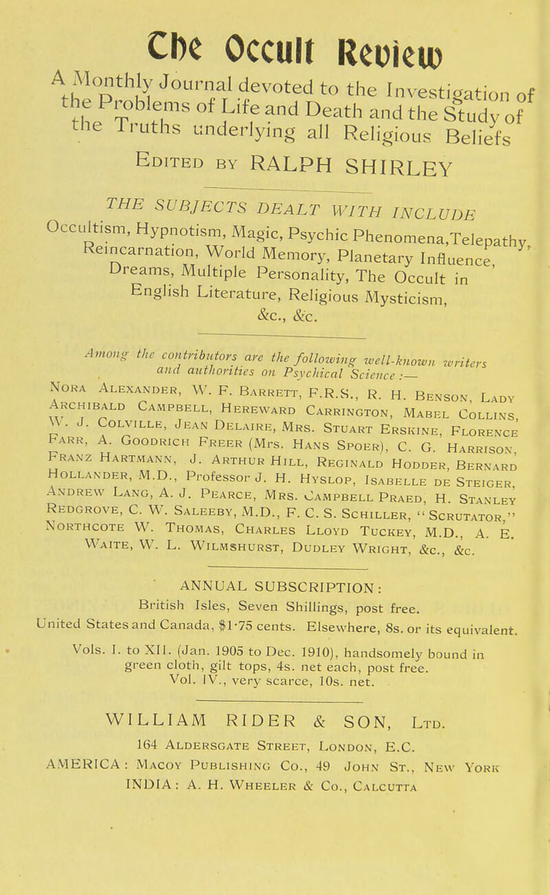 Che Occult Reoieu) A Monthly Journal devoted to the Investigation of the Problems of Life and Death and the Stagof the Truths underlying all Religious Beliefs Edited by RALPH SHIRLEY THE SUBJECTS DEALT WITH INCLUDE ' Occultism, Hypnotism, Magic, Psychic Phenomena,Telepathy Reincarnation, World Memory, Planetary Influence ' Dreams, Multiple Personality, The Occult in ' English Literature, Religious Mysticism, &c, &c. Among the contributors are the following well-known writers and authorities on Psychical Science:— Nora Alexander, W. F. Barrett, F.R.S., R. H. Benson Lady Archibald Campbell, Hereward Carrington, Mabel Collins \\ • J. Colville, Jean Delaire, Mrs. Stuart Ersk.ne, Florence Farr, A. Goodr.ch Freer (Mrs. Hans Spoer), C. G. Harrison. Franz Hartmann, J. Arthur Hill, Reginald Hodder, Bern vrd Hollander, M.D., Professor J. H. Hvslop, Isabelle de Steiger Andrew Lang, A. J. Pearce, Mrs. Campbell Praed, H. Stanley Redgrove, C. W. Saleeby, M.D., F. C. S. Schiller,  Scrutator » Northcote W. Thomas, Charles Lloyd Tuckey, M.D., A. E. Waite, W. L. Wilmshurst, Dudley Wright, &c, &c. ANNUAL SUBSCRIPTION: British Isles, Seven Shillings, post free. United States and Canada, #1-75 cents. Elsewhere, 8s. or its equivalent. Vols. I. to XII. (Jan. 1905 to Dec. 1910), handsomely bound in green cloth, gilt tops, 4s. net each, post free. Vol. IV., very scarce, 10s. net. WILLIAM RIDER & SON, Ltd. 164 Aldersgate Street, London, E.G. AMERICA: Macoy Publishing Co., 49 John St.. New York INDIA: A. H. Wheeler & Co., Calcutta