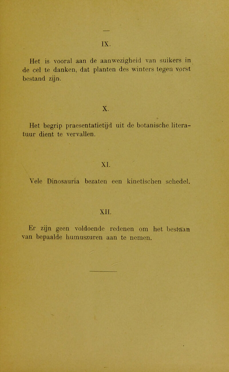 IX. Het is vooral aan de aanwezigheid van suikers in de cel te danken, dat planten des winters tegen vorst bestand zijn. X. Het begrip praesentatietijd uit de botanische litera- tuur dient te vervallen. XI. Vele Dinosauria bezaten een kinetischen schedel. xn. Er zijn geen voldoende redenen om het best^fan van bepaalde humuszuren aan te nemen.