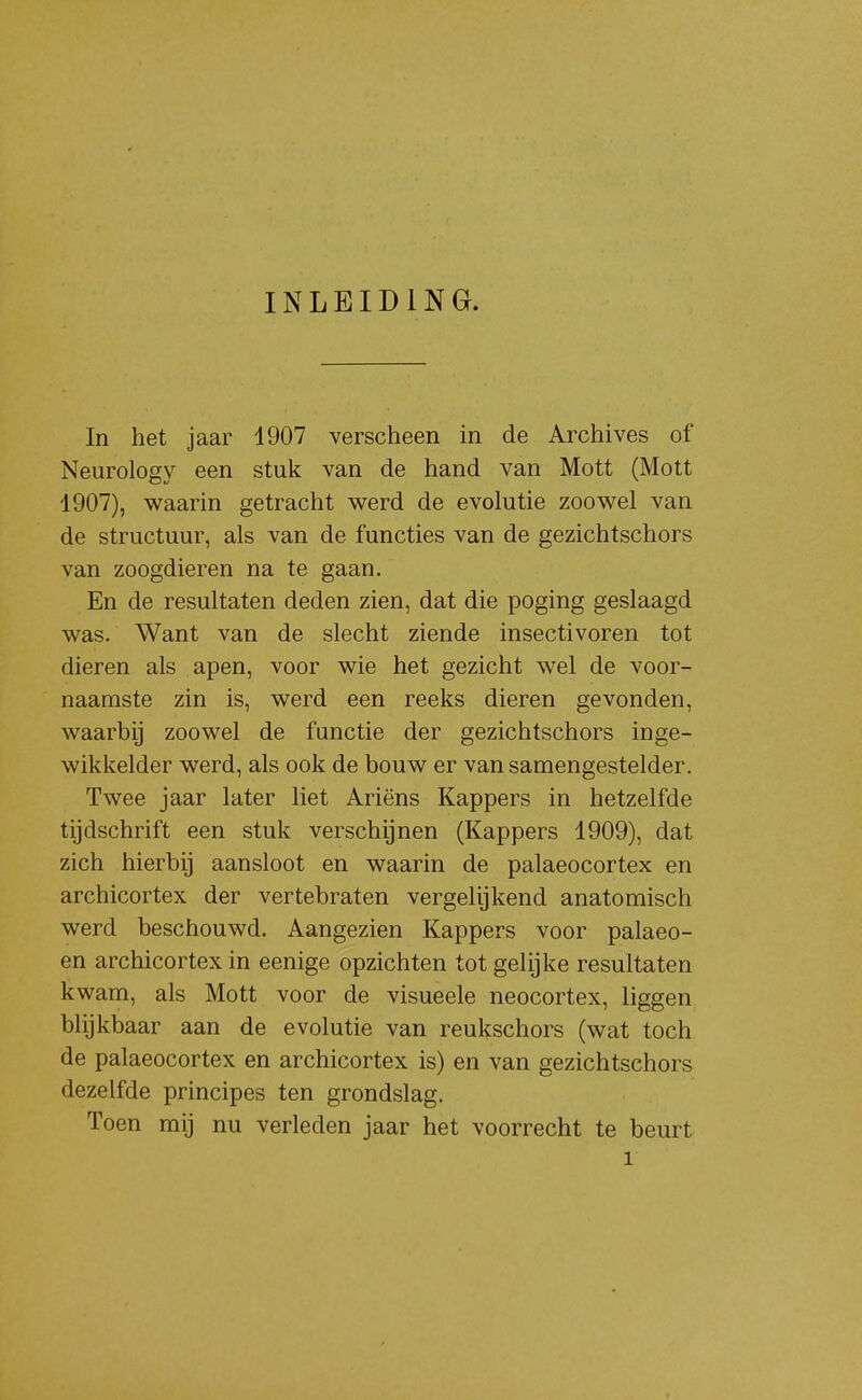 INLEIDING. In het jaar 1907 verscheen in de Archives of Neurology een stuk van de hand van Mott (Mott 1907), w^aarin getracht werd de evolutie zoov/el van de structuur, als van de functies van de gezichtschors van zoogdieren na te gaan. En de resultaten deden zien, dat die poging geslaagd was. Want van de slecht ziende insectivoren tot dieren als apen, voor wie het gezicht wel de voor- naamste zin is, werd een reeks dieren gevonden, waarbij zoowel de functie der gezichtschors inge- wikkelder werd, als ook de bouw er vansamengestelder. Twee jaar later liet Ariëns Kappers in hetzelfde tijdschrift een stuk verschijnen (Kappers 1909), dat zich hierbij aansloot en waarin de palaeocortex en archicortex der vertebraten vergelijkend anatomisch werd beschouwd. Aangezien Kappers voor palaeo- en archicortex in eenige opzichten tot gelijke resultaten kwam, als Mott voor de visueele neocortex, liggen blijkbaar aan de evolutie van reukschors (wat toch de palaeocortex en archicortex is) en van gezichtschors dezelfde principes ten grondslag. Toen mij nu verleden jaar het voorrecht te beurt