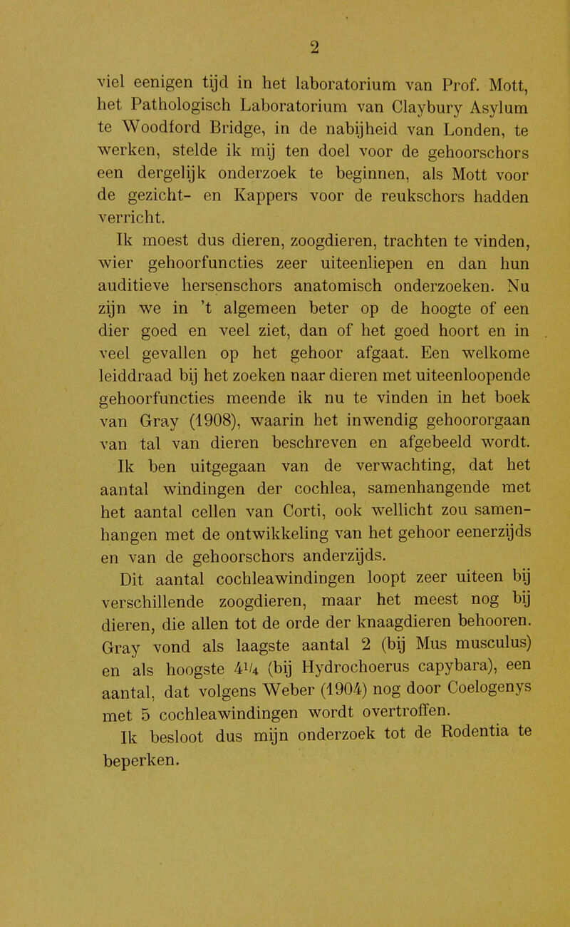 viel eenigen tijd in het laboratorium van Prof. Mott, het Pathologisch Laboratorium van Claybury Asylum te Woodford Bridge, in de nabijheid van Londen, te werken, stelde ik mij ten doel voor de gehoorschors een dergelijk onderzoek te beginnen, als Mott voor de gezicht- en Kappers voor de reukschors hadden verricht. Ik moest dus dieren, zoogdieren, trachten te vinden, wier gehoorfuncties zeer uiteenliepen en dan hun auditieve hersenschors anatomisch onderzoeken. Nu zijn we in 't algemeen beter op de hoogte of een dier goed en veel ziet, dan of het goed hoort en in veel gevallen op het gehoor afgaat. Een welkome leiddraad bij het zoeken naar dieren met uiteenloopende gehoorfuncties meende ik nu te vinden in het boek van Gray (1908), waarin het inwendig gehoororgaan van tal van dieren beschreven en afgebeeld wordt. Ik ben uitgegaan van de verwachting, dat het aantal windingen der cochlea, samenhangende met het aantal cellen van Corti, ook welhcht zou samen- hangen met de ontwikkeUng van het gehoor eenerzijds en van de gehoorschors anderzijds. Dit aantal cochleawindingen loopt zeer uiteen bij verschillende zoogdieren, maar het meest nog bij dieren, die allen tot de orde der knaagdieren behooren. Gray vond als laagste aantal 2 (bij Mus musculus) en als hoogste 41/4 (bij Hydrochoerus capybara), een aantal, dat volgens Weber (1904) nog door Coelogenys met 5 cochleawindingen wordt overtroffen. Ik besloot dus mijn onderzoek tot de Rodentia te beperken.