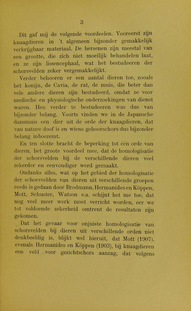 Dit gaf mij de volgende voordeelen. Vooreerst zijn knaagdieren in 't algemeen bijzonder gemakkelijk verkrijgbaar materiaal. De hersenen zijn meestal van een grootte, die zich niet moeilijk behandelen laat, en ze zijn lissencephaal, wat het bestudeeren der schorsvelden zeker vergemakkelijkt. Verder behooren er een aantal dieren toe, zooals het konijn, de Cavia, de rat, de muis, die beter dan vele andere dieren zijn bestudeerd, omdat ze voor medische en physiologische onderzoekingen van dienst waren. Hen verder te bestudeeren was dus van bijzonder belang. Voorts vinden we in de Japansche dansmuis een dier uit de orde der knaagdieren, dat van nature doof is en wiens gehoorschors dus bijzonder belang inboezemt. En ten slotte bracht de beperking tot één orde van dieren, het groote voordeel mee, dat de homologisatie der schorsvelden bij de verschillende dieren veel zekerder en eenvoudiger werd gemaakt. Ondanks alles, wat op het gebied der homologisatie der schorsvelden van dieren uit verschillende groepen reeds is gedaan door Brodmann, Hermanides en Koppen, Mott, Schuster, Watson e.a. schijnt het me toe, dat nog veel meer werk moet verricht worden, eer we tot voldoende zekerheid omtrent de resultaten zijn gekomen. Dat het gevaar voor onjuiste homologisatie van schorsvelden bij dieren uit verschillende orden niet denkbeeldig is, blijkt wel hieruit, dat Mott (1907), evenals Hermanides en Koppen (1903), bij knaagdieren een veld voor gezichtschors aanzag, dat volgens