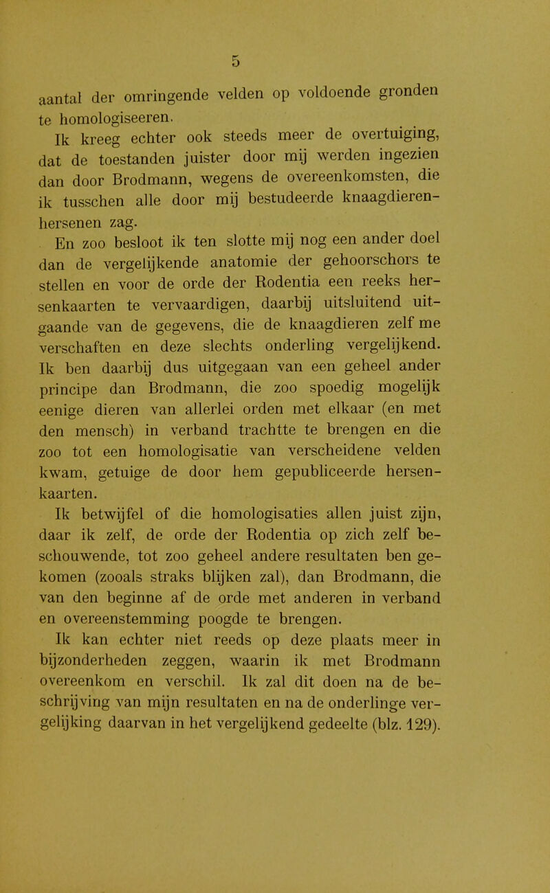 aantal der omringende velden op voldoende gronden te homologiseeren. Ik kreeg echter ook steeds meer de overtuiging, dat de toestanden juister door mij werden ingezien dan door Brodmann, wegens de overeenkomsten, die ik tusschen alle door mij bestudeerde knaagdieren- hersenen zag. En zoo besloot ik ten slotte mij nog een ander doel dan de vergelijkende anatomie der gehoorschors te stellen en voor de orde der Rodentia een reeks her- senkaarten te vervaardigen, daarbij uitsluitend uit- gaande van de gegevens, die de knaagdieren zelf me verschaften en deze slechts onderling vergelijkend. Ik ben daarbij dus uitgegaan van een geheel ander principe dan Brodmann, die zoo spoedig mogelijk eenige dieren van allerlei orden met elkaar (en met den mensch) in verband trachtte te brengen en die zoo tot een homologisatie van verscheidene velden kwam, getuige de door hem gepubliceerde hersen- kaarten. Ik betwijfel of die homologisaties allen juist zijn, daar ik zelf, de orde der Rodentia op zich zelf be- schouwende, tot zoo geheel andere resultaten ben ge- komen (zooals straks blijken zal), dan Brodmann, die van den beginne af de orde met anderen in verband en overeenstemming poogde te brengen. Ik kan echter niet reeds op deze plaats meer in bijzonderheden zeggen, waarin ik met Brodmann overeenkom en verschil. Ik zal dit doen na de be- schrijving van mijn resultaten en na de onderHnge ver- gelijking daarvan in het vergelijkend gedeelte (blz. 129).