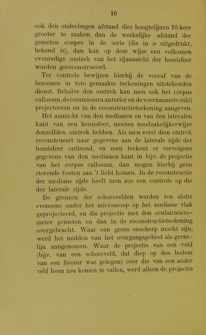 ook den onderlingen afstand dier hoogtelijnen 10 keer grooter te maken dan de werkelijke afstand der gemeten coupes in de serie (die in uitgedrukt, bekend is), dan kan op deze wijze een volkomen evenredige omtrek van het zijaanzicht der hemisfeer worden gereconstrueerd. Ter controle bewijzen hierbij de vooraf van de hersenen in toto gemaakte teekeningen uitstekenden dienst. Behalve den omtrek kan men ook het corpus callosum, decommissura anterior en de voornaamste sulci projecteeren en in de reconstructieteekening aangeven. Het aanzicht van den medianen en van den lateralen kant van een hemisfeer, moeten noodzakelijkerwijze denzelfden omtrek hebben. Als men eerst dien omtrek reconstrueert naar gegevens aan de laterale zijde der hemisfeer ontleend, en men teekent er vervolgens gegevens van den medianen kant in bijv. de projectie van het corpus callosum, dan mogen hierbij geen storende fouten aan 't licht komen. In de reconstructie der mediane zijde heeft men zoo een controle op die der laterale zijde. De grenzen der schorsvelden werden ten slotte eveneens onder het microscoop op het mediane vlak geprojecteerd, en die projectie met den oculairmicro- meter gemeten en dan in de reconstructieteekening overgebracht. Waar een grens onscherp mocht zijn, werd het midden van het overgangsgebied als grens- lijn aangenomen. Waar de projectie van een veld (bijv. van een schorsveld, dat diep op den bodem van een fissuur was gelegen) over die van een ander veld heen zou komen te vallen, werd alleen de projectie I