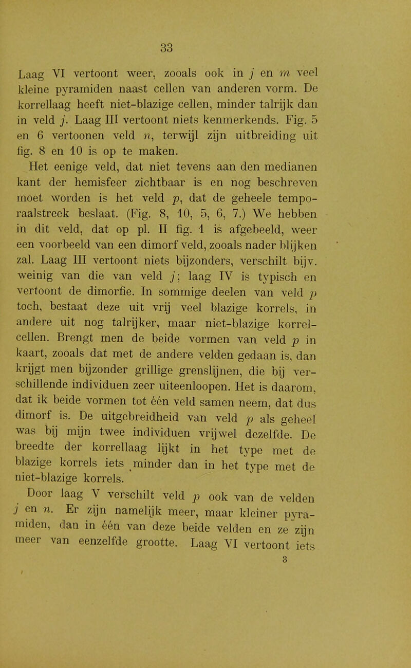 Laag VI vertoont weer, zooals ook in j en m veel kleine pyramiden naast cellen van anderen vorm. De korrellaag heeft niet-blazige cellen, minder talrijk dan in veld j. Laag III vertoont niets kenmerkends. Fig. 5 en 6 vertoonen veld n, terwijl zijn uitbreiding uit lig. 8 en 10 is op te maken. Het eenige veld, dat niet tevens aan den medianen kant der hemisfeer zichtbaar is en nog beschreven moet worden is het veld p, dat de geheele tempo- raalstreek beslaat. (Fig. 8, 10, 5, 6, 7.) We hebben in dit veld, dat op pl. II fig. 1 is afgebeeld, weer een voorbeeld van een dimorf veld, zooals nader blijken zal. Laag III vertoont niets bijzonders, verschilt bijv. weinig van die van veld j; laag IV is typisch en vertoont de dimorfie. In sommige deelen van veld p toch, bestaat deze uit vrij veel blazige korrels, in andere uit nog talrijker, maar niet-blazige korrel- cellen. Brengt men de beide vormen van veld p in kaart, zooals dat met de andere velden gedaan is, dan krijgt men bijzonder grillige grenslijnen, die bij ver- schillende individuen zeer uiteenloopen. Het is daarom, dat ik beide vormen tot één veld samen neem, dat dus dimorf is. De uitgebreidheid van veld p als geheel was bij mijn twee individuen vrijwel dezelfde. De breedte der korrellaag lijkt in het type met de blazige korrels iets minder dan in het type met de niet-blazige korrels. Door laag V verschilt veld p ook van de velden i en n. Er zijn namelijk meer, maar kleiner pyra- miden, dan in één van deze beide velden en ze zijn meer van eenzelfde grootte. Laag VI vertoont iets 3