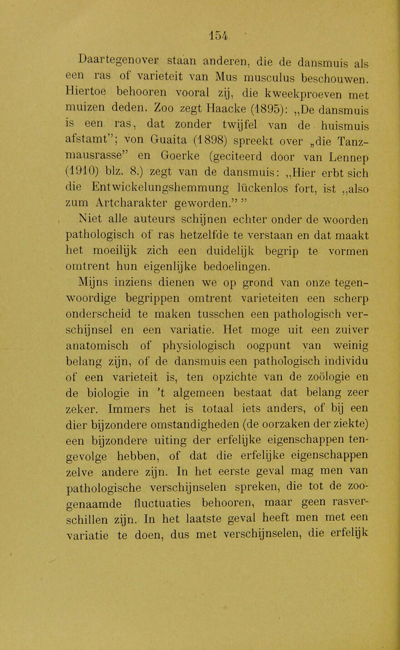 Daartegenover staan anderen, die de dansmuis als een ras of variëteit van Mus musculus beschouwen. Hiertoe behooren vooral zij, die kweekproeven met muizen deden. Zoo zegt Haacke (1895): „De dansmuis is een ras, dat zonder twijfel van de huismuis afstamt; von Guaita (1898) spreekt over „die Tanz- niausrasse en Goerke (geciteerd door van Lennep (1910) blz. 8.) zegt van de dansmuis: „Hier erbt sich die Entwickelungshemmung lückenlos fort, ist „also zum Artcharakter geworden.  Niet alle auteurs schijnen echter onder de woorden pathologisch of ras hetzelfde te verstaan en dat maakt het moeilijk zich een duidelijk begrip te vormen omtrent hun eigenlijke bedoelingen. Mijns inziens dienen we op grond van onze tegen- woordige begrippen omtrent variëteiten een scherp onderscheid te maken tusschen een pathologisch ver- schijnsel en een variatie. Het moge uit een zuiver anatomisch of physiologisch oogpunt van weinig belang zijn, of de dansmuis een pathologisch individu of een variëteit is, ten opzichte van de zoölogie en de biologie in 't algemeen bestaat dat belang zeer zeker. Immers het is totaal iets anders, of bij een dier bijzondere omstandigheden (de oorzaken der ziekte) een bijzondere uiting der erfelijke eigenschappen ten- gevolge hebben, of dat die erfelijke eigenschappen zelve andere zijn. In het eerste geval mag men van pathologische verschijnselen spreken, die tot de zoo- genaamde fluctuaties behooren, maar geen rasver- schillen zijn. In het laatste geval heeft men met een variatie te doen, dus met verschijnselen, die erfelijk