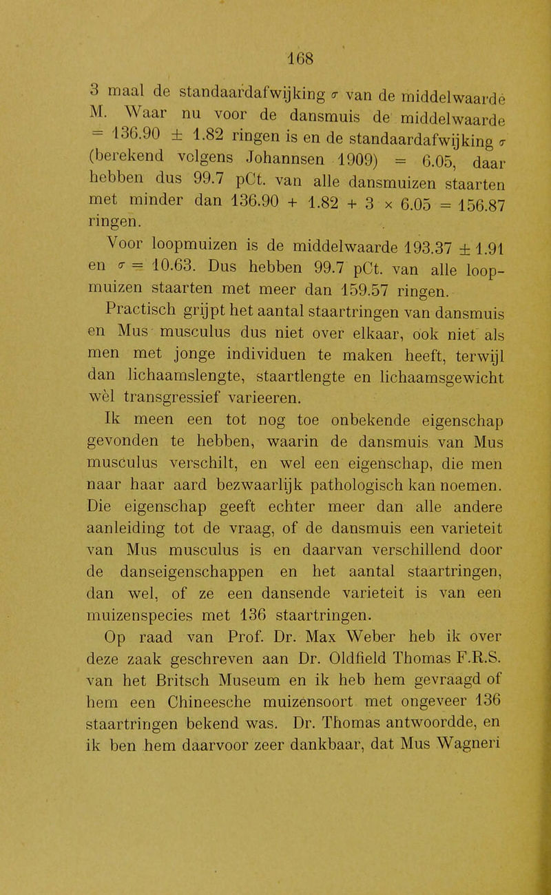 3 maal de standaardafwijking <7 van de middelwaardé M. Waar nu voor de dansmuis de middelwaardé = 136.90 ± 1.82 ringen is en de standaardafwijking o- (berekend volgens Johannsen 1909) = 6.05, daar hebben dus 99.7 pCt. van alle dansmuizen staarten met minder dan 136.90 + 1.82 + 3 x 6.05 = 156.87 ringen. Voor loopmuizen is de middelwaardé 193.37 ±1.91 en ^ = 10.63. Dus hebben 99.7 pCt. van alle loop- muizen staarten met meer dan 159.57 ringen. Practisch grijpt het aantal staartringen van dansmuis en Mus musculus dus niet over elkaar, ook niet als men met jonge individuen te maken heeft, terwijl dan lichaamslengte, staartlengte en lichaamsgewicht wèl transgressief varieeren. Ik meen een tot nog toe onbekende eigenschap gevonden te hebben, waarin de dansmuis van Mus musCulus verschilt, en wel een eigenschap, die men naar haar aard bezwaarlijk pathologisch kan noemen. Die eigenschap geeft echter meer dan alle andere aanleiding tot de vraag, of de dansmuis een variëteit van Mus musculus is en daarvan verschillend door de danseigenschappen en het aantal staartringen, dan wel, of ze een dansende variëteit is van een muizenspecies met 136 staartringen. Op raad van Prof. Dr. Max Weber heb ik over deze zaak geschreven aan Dr. Oldfield Thomas F.R.S. van het Britsch Museum en ik heb hem gevraagd of hem een Chineesche muizensoort met ongeveer 136 staartringen bekend was. Dr. Thomas antwoordde, en ik ben hem daarvoor zeer dankbaar, dat Mus Wagneri