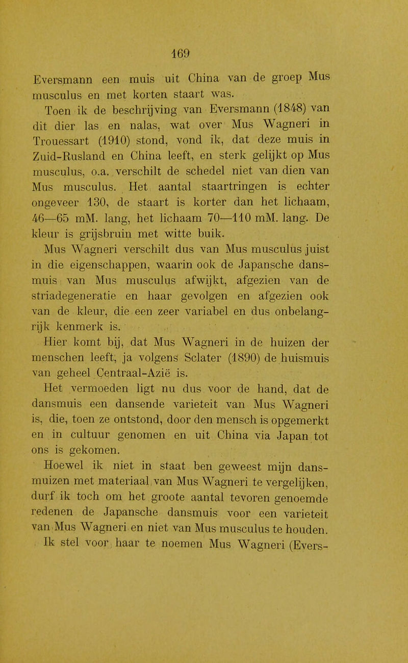 469 Eversmann een muis uit China van de groep Mus musculus en met korten staart was. Toen ik de beschrijving van Eversmann (1848) van dit dier las en nalas, wat over Mus Wagneri in Trouessart (4910) stond, vond ik, dat deze muis in Zuid-Rusland en China leeft, en sterk gelijkt op Mus musculus, o.a. verschilt de schedel niet van dien van Mus musculus. Het aantal staartringen is echter ongeveer 430, de staart is korter dan het lichaam, 46—65 mM. lang, het lichaam 70—440 mM. lang. De kleur is grijsbruin met witte buik. Mus Wagneri verschilt dus van Mus musculus juist in die eigenschappen, waarin ook de Japansche dans- muis van Mus musculus afwijkt, afgezien van de striadegeneratie en haar gevolgen en afgezien ook van de kleur, die een zeer variabel en dus onbelang- rijk kenmerk is. Hier komt bij, dat Mus Wagneri in de huizen der menschen leeft, ja volgens Sclater (4890) de huismuis van geheel Centraal-Azië is. Het vermoeden ligt nu dus voor de hand, dat de dansmuis een dansende variëteit van Mus Wagneri is, die, toen ze ontstond, door den mensch is opgemerkt en in cultuur genomen en uit China via Japan tot ons is gekomen. Hoewel ik niet in staat ben geweest mijn dans- muizen met materiaal van Mus Wagneri te vergelijken, durf ik toch om het groote aantal tevoren genoemde redenen de Japansche dansmuis voor een variëteit van Mus Wagneri en niet van Mus musculus te houden. Ik stel voor; haar te noemen Mus Wagneri (Evers-