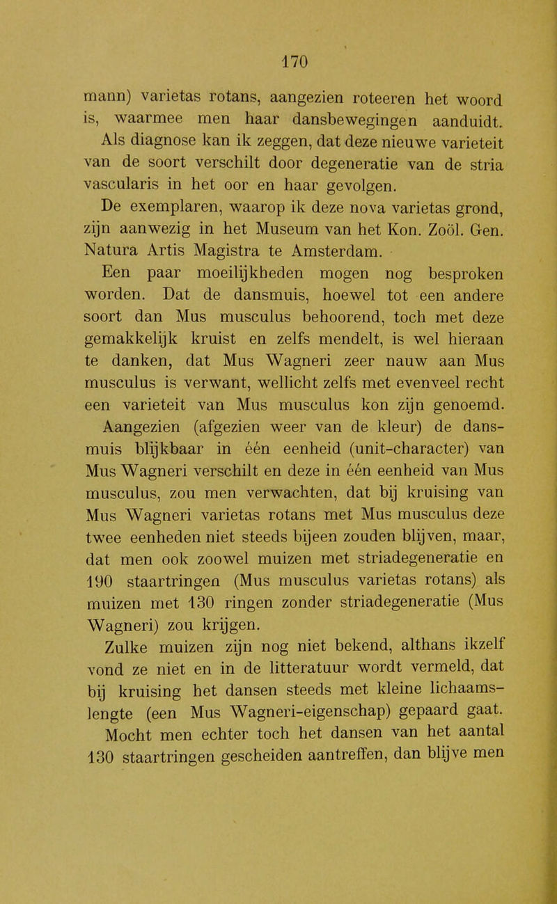 mann) varietas rotans, aangezien roteeren het woord is, waarmee men haar dansbewegingen aanduidt. Als diagnose kan ik zeggen, dat deze nieuwe variëteit van de soort verschilt door degeneratie van de stria vascularis in het oor en haar gevolgen. De exemplaren, waarop ik deze nova varietas grond, zijn aanwezig in het Museum van het Kon. ZoÖl. Gen. Natura Artis Magistra te Amsterdam. Een paar moeilijkheden mogen nog besproken worden. Dat de dansmuis, hoewel tot een andere soort dan Mus musculus behoorend, toch met deze gemakkelijk kruist en zelfs mendelt, is wel hieraan te danken, dat Mus Wagneri zeer nauw aan Mus musculus is verwant, wellicht zelfs met evenveel recht een variëteit van Mus musculus kon zijn genoemd. Aangezien (afgezien weer van de kleur) de dans- muis blijkbaar in één eenheid (unit-character) van Mus Wagneri verschilt en deze in één eenheid van Mus musculus, zou men verwachten, dat bij kruising van Mus Wagneri varietas rotans met Mus musculus deze twee eenheden niet steeds bijeen zouden blijven, maar, dat men ook zoowel muizen met striadegeneratie en 190 staartringen (Mus musculus varietas rotans) als muizen met 130 ringen zonder striadegeneratie (Mus Wagneri) zou krijgen. Zulke muizen zijn nog niet bekend, althans ikzelf vond ze niet en in de litteratuur wordt vermeld, dat bij kruising het dansen steeds met kleine lichaams- lengte (een Mus Wagneri-eigenschap) gepaard gaat. Mocht men echter toch het dansen van het aantal 130 staartringen gescheiden aantreffen, dan blijve men