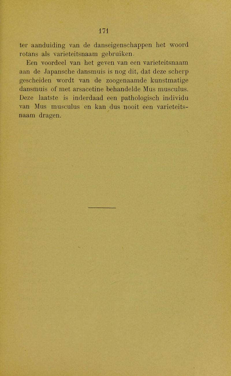 ter aanduiding van de danseigenschappen het woord rotans als varieteitsnaam gebruiken. Een voordeel van het geven van een varieteitsnaam atm de Japansche dansmuis is nog dit, dat deze scherp gescheiden wordt van de zoogenaamde kunstmatige dansmuis of met arsacetine behandelde Mus musculus. Deze laatste is inderdaad een pathologisch individu van Mus musculus en kan dus nooit een varieteits- naam dragen.