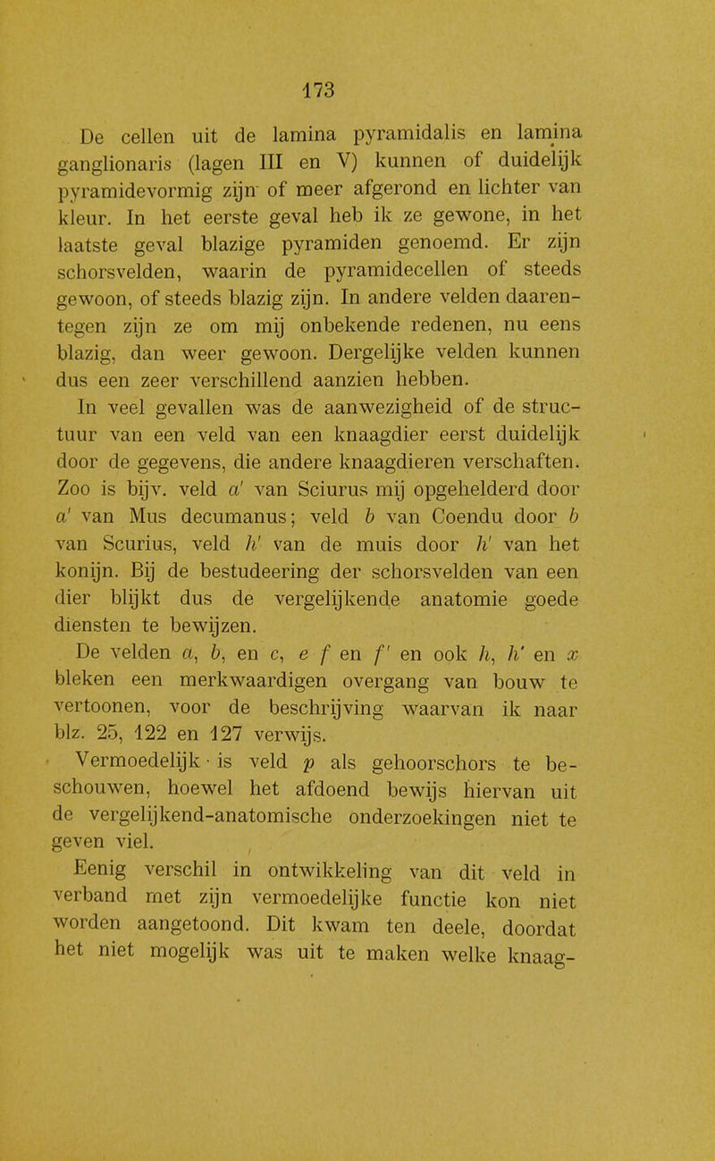 De cellen uit de lamina pyramidalis en lamina ganglionaris (lagen III en V) kunnen of duidelijk pyramidevormig zijn of meer afgerond en lichter van kleur. In het eerste geval heb ik ze gewone, in het laatste geval blazige pyramiden genoemd. Er zijn schorsvelden, waarin de pyramidecellen of steeds gewoon, of steeds blazig zijn. In andere velden daaren- tegen zijn ze om mij onbekende redenen, nu eens blazig, dan weer gewoon. Dergelijke velden kunnen dus een zeer verschillend aanzien hebben. In veel gevallen was de aanwezigheid of de struc- tuur van een veld van een knaagdier eerst duidelijk door de gegevens, die andere knaagdieren verschaften. Zoo is bijv. veld a' van Sciurus mij opgehelderd door a' van Mus decumanus; veld h van Coendu door b van Scurius, veld h' van de muis door /i' van het konijn. Bij de bestudeering der schorsvelden van een dier blijkt dus de vergelijkende anatomie goede diensten te bewijzen. De velden a, en c, e f en f' en ook h, h' en x bleken een merkwaardigen overgang van bouw te vertoonen, voor de beschrijving waarvan ik naar blz. 25, 122 en 127 verwijs. Vermoedelijk • is veld p als gehoorschors te be- schouwen, hoewel het afdoend bewijs hiervan uit de vergelijkend-anatomische onderzoekingen niet te geven viel. Eenig verschil in ontwikkeling van dit veld in verband met zijn vermoedelijke functie kon niet worden aangetoond. Dit kwam ten deele, doordat het niet mogelijk was uit te maken welke knaag-