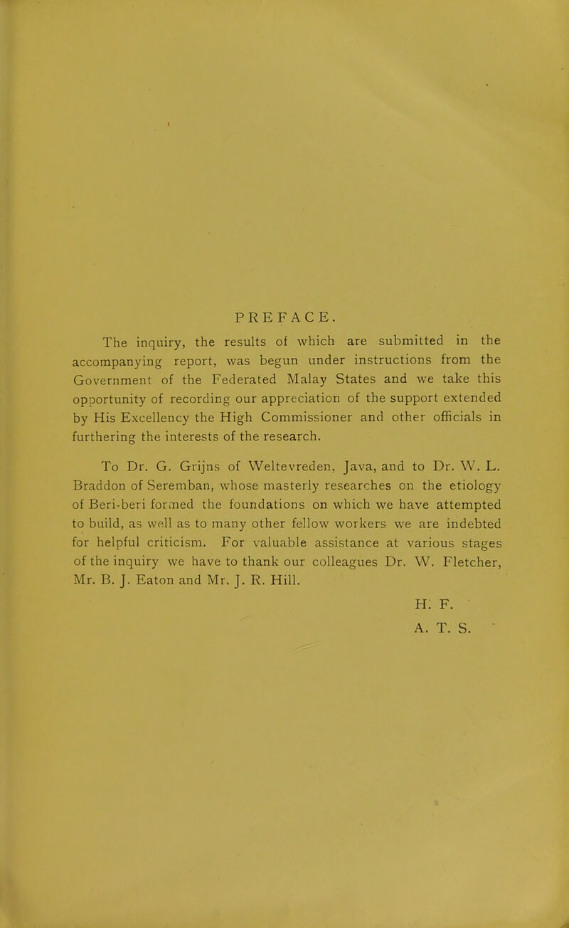 1 PREFACE. The inquiry, the results of which are submitted in the accompanying report, was begun under instructions from the Government of the Federated Malay States and we take this opportunity of recording our appreciation of the support extended by His Excellency the High Commissioner and other officials in furthering the interests of the research. To Dr. G. Grijns of Weltevreden, Java, and to Dr. W. L. Braddon of Seremban, whose masterly researches on the etiology of Beri-beri formed the foundations on which we have attempted to build, as well as to many other fellow workers we are indebted for helpful criticism. For valuable assistance at various stages of the inquiry we have to thank our colleagues Dr. W. Fletcher, Mr. B. J. Eaton and Mr. J. R. Hill. H. F. A. T. S.