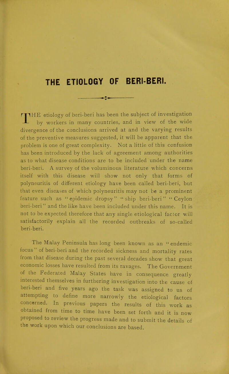 THE ETIOLOGY OF BERI-BERI. THE etiology of beri-beri has been the subject of investigation by workers in many countries, and in view of the wide divergence of the conckisions arrived at and the varying results of the preventive measures suggested, it will be apparent that the problem is one of great complexity. Not a little of this confusion has been introduced by the lack of agreement among authorities as to what disease conditions are to be included under the name beri-beri. A survey of the voluminous literature which concerns itself with this disease will show not only that forms of polyneuritis of different etiology have been called beri-beri, but that even diseases of which polyneuritis may not be a prominent feature such as epidemic dropsy ship beri-beri Ceylon beri-beri and the like have been included under this name. It is not to be expected therefore that any single etiological factor will satisfactorily explain all the recorded outbreaks of so-called beri-beri. The Malay Peninsula has long been known as an  endemic focus  of beri-beri and the recorded sickness and mortality rates from that disease during the past several decades show that great economic losses have resulted from its ravages. The Government of the Federated Malay States have in consequence greatly interested themselves in furthering investigation into the cause of beri-beri and five years ago the task was assigned to us of attempting to define more narrowly the etiological factors concerned. In previous papers the results of this work as obtained from time to time have been set forth and it is now proposed to review the progress made and to submit the details of the work upon which our conclusions are based.