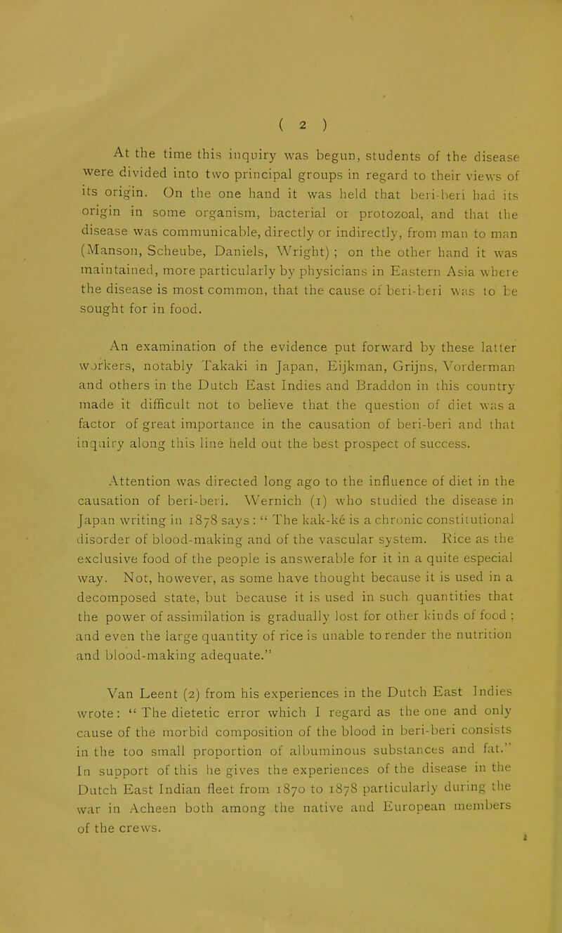 At the time this inquiry was begun, students of the disease were divided into two principal groups in regard to their views of its origin. On the one hand it was held that beri-heri had its origin in some organism, bacterial or protozoal, and that the disease was communicable, directly or indirectly, from man to man (Manson, Scheube, Daniels, Wright) ; on the other hand it was maintained, more particularly by physicians in Eastern Asia where the disease is most common, that the cause of beri-beri was to be sought for in food. An examination of the evidence put forward by these latter workers, notably Takaki in Japan, Eijkman, Grijns, Vorderman and others in the Dutch East Indies and Braddon in this country made it difficult not to believe that the question of diet was a factor of great importance in the causation of beri-beri and that inquiry along this line held out the best prospect of success. Attention was directed long ago to the influence of diet in the causation of beri-beri. Wernich (i) who studied the disease in Japan writing in 1878 says :  The kak-ke is a chronic constitutional disorder of blood-making and of the vascular system. Rice as the exclusive food of the people is answerable for it in a quite especial way. Not, however, as some have thought because it is used in a decomposed state, but because it is used in such quantities that the power of assimilation is gradually lost for other kinds of food ; and even the large quantity of rice is unable to render the nutrition and blood-making adequate. Van Leent (2) from his experiences in the Dutch East Indies wrote:  The dietetic error which I regard as the one and only cause of the morbid composition of the blood in beri-beri consists in the too small proportion of albuminous substances and fat. In support of this he gives the experiences of the disease in the Dutch East Indian fleet from 1870 to 1878 particularly during the war in Acheen both among the native and European members of the crews.