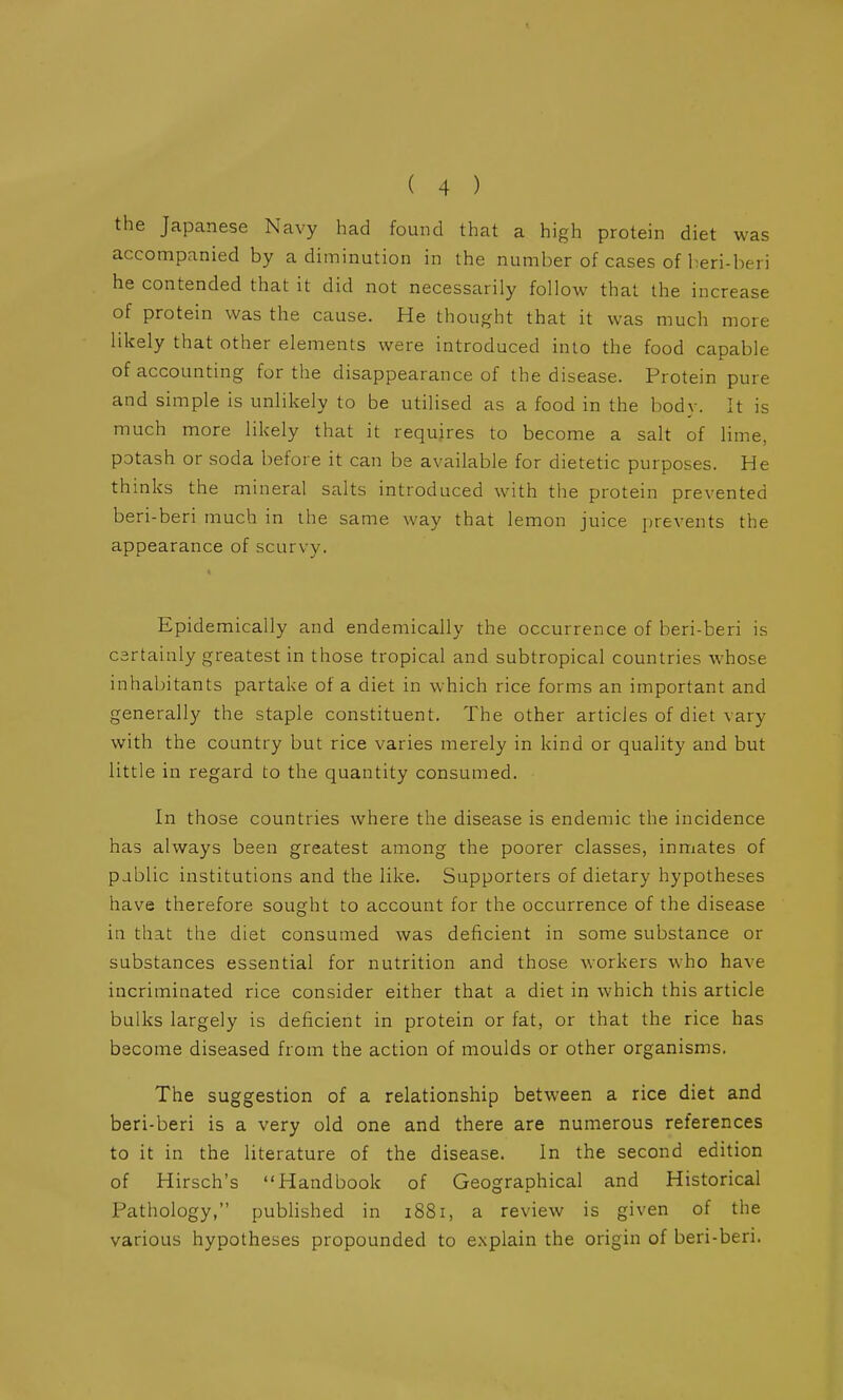the Japanese Navy had found that a high protein diet was accompanied by a diminution in the number of cases of beri-beri he contended that it did not necessarily follow that the increase of protein was the cause. He thought that it was much more likely that other elements were introduced into the food capable of accounting for the disappearance of the disease. Protein pure and simple is unlikely to be utilised as a food in the body. It is much more likely that it requires to become a salt of lime, potash or soda before it can be available for dietetic purposes. He thinks the mineral salts introduced with the protein prevented beri-beri much in the same way that lemon juice prevents the appearance of scurvy. Epidemically and endemically the occurrence of beri-beri is certainly greatest in those tropical and subtropical countries whose inhabitants partake of a diet in which rice forms an important and generally the staple constituent. The other articles of diet vary with the country but rice varies merely in kind or quality and but little in regard to the quantity consumed. In those countries where the disease is endemic the incidence has always been greatest among the poorer classes, inmates of pablic institutions and the like. Supporters of dietary hypotheses have therefore sought to account for the occurrence of the disease in that the diet consumed was deficient in some substance or substances essential for nutrition and those workers who have incriminated rice consider either that a diet in which this article bulks largely is deficient in protein or fat, or that the rice has become diseased from the action of moulds or other organisms. The suggestion of a relationship between a rice diet and beri-beri is a very old one and there are numerous references to it in the literature of the disease. In the second edition of Hirsch's Handbook of Geographical and Historical Pathology, published in 1881, a review is given of the various hypotheses propounded to explain the origin of beri-beri.
