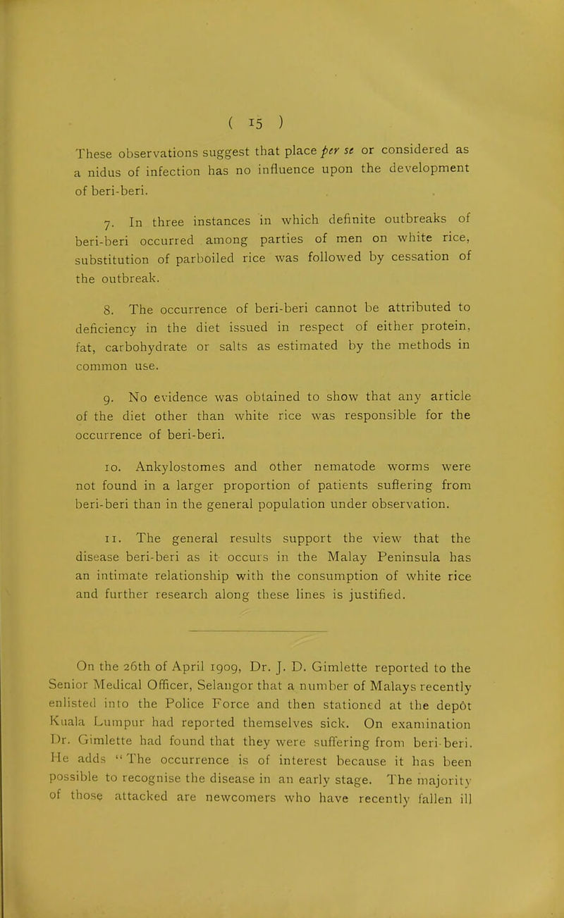 These observations suggest that place per se or considered as a nidus of infection has no influence upon the development ofberi-beri. 7. In three instances in which definite outbreaks of beri-beri occurred among parties of men on white rice, substitution of parboiled rice was followed by cessation of the outbreak. 8. The occurrence of beri-beri cannot be attributed to deficiency in the diet issued in respect of either protein, fat, carbohydrate or salts as estimated by the methods in common use. 9. No evidence was obtained to show that any article of the diet other than white rice was responsible for the occurrence of beri-beri. 10. Ankylostomes and other nematode worms were not found in a larger proportion of patients suffering from beri-beri than in the general population under observation. 11. The general results support the view that the disease beri-beri as it occurs in the Malay Peninsula has an intimate relationship with the consumption of white rice and further research along these lines is justified. On the 26th of April 1909, Dr. J. D. Gimlette reported to the Senior Aledical Officer, Selangor that a number of Malays recently enlisted into the Police Force and then stationed at the dep6t Kuala Lumpur had reported themselves sick. On examination Dr. Gimlette had found that they were suffering from beri beri. He adds The occurrence is of interest because it has been possible to recognise the disease in an early stage. The majority of those attacked are newcomers who have recently fallen ill