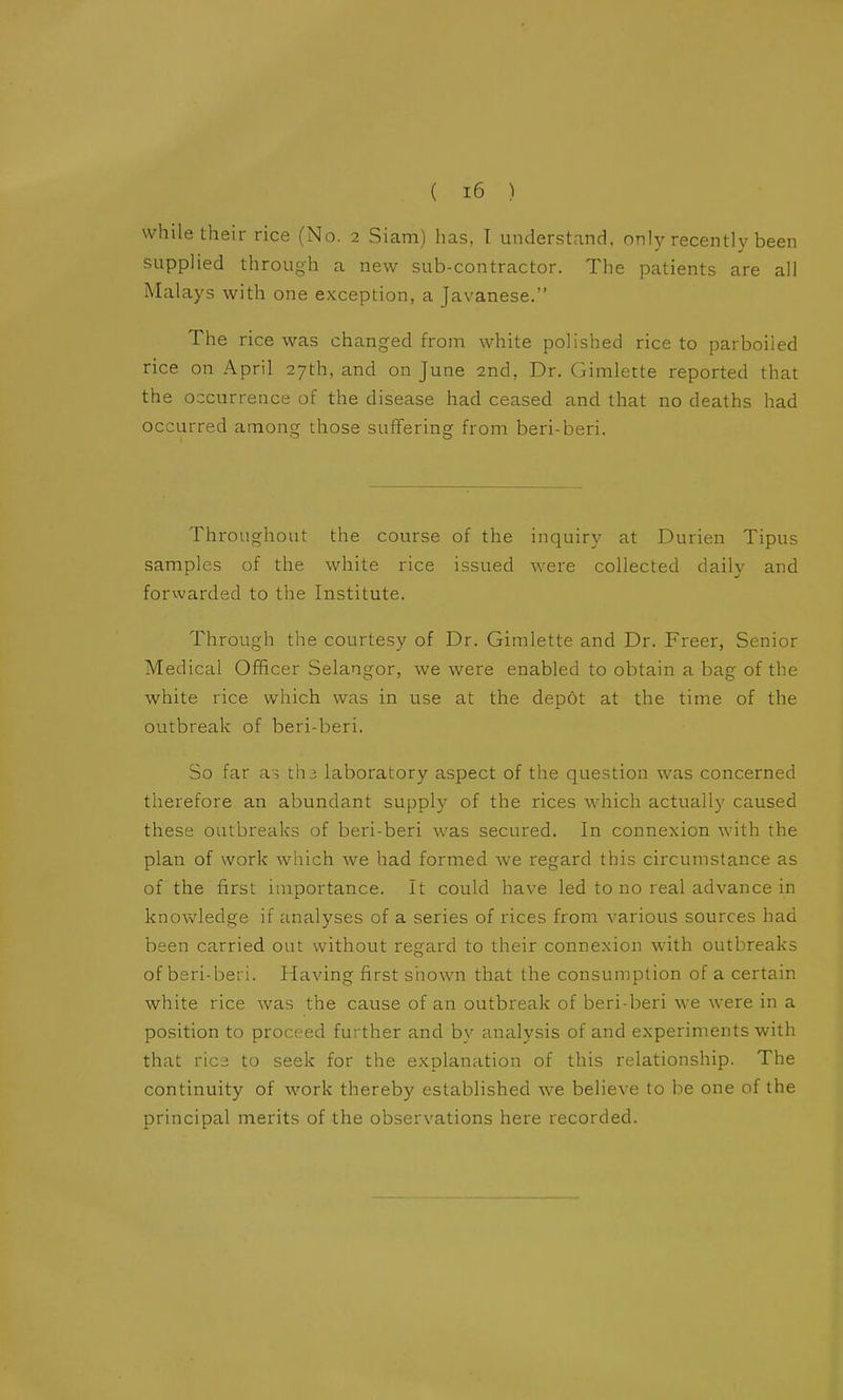 while their rice (No. 2 Siam) has, I understand, only recently been supplied through a new sub-contractor. The patients are all Malays with one exception, a Javanese. The rice was changed from white polished rice to parboiled rice on April 27th, and on June 2nd, Dr. Gimlette reported that the occurrence of the disease had ceased and that no deaths had occurred among those suffering from beri-beri. Throughout the course of the inquiry at Durien Tipus samples of the white rice issued were collected daily and forwarded to the Institute. Through the courtesy of Dr. Gimlette and Dr. Freer, Senior Medical Officer Selangor, we were enabled to obtain a bag of the white rice which was in use at the dep6t at the time of the outbreak of beri-beri. So far as th3 laboratory aspect of the question was concerned therefore an abundant supply of the rices which actually caused these outbreaks of beri-beri was secured. In connexion with the plan of work which we had formed we regard this circumstance as of the first importance. It could have led to no real advance in knowledge if analyses of a series of rices from various sources had been carried out without regard to their connexion with outbreaks of bsri-beri. Having first shown that the consumption of a certain white rice was the cause of an outbreak of beri-beri we were in a position to proceed further and by analysis of and experiments with that vlcd to seek for the explanation of this relationship. The continuity of work thereby established we believe to be one of the principal merits of the observations here recorded.