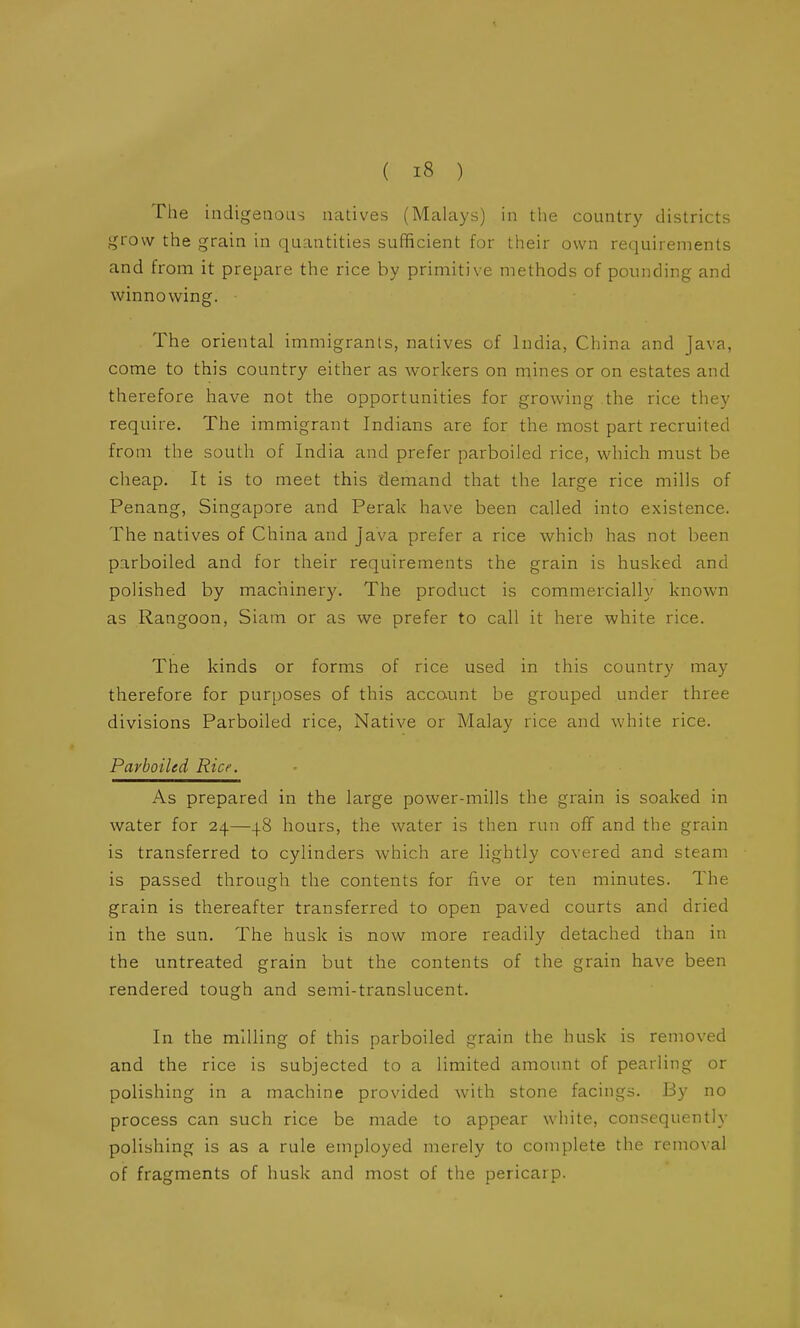 The indigenous natives (Malays) in the countrj' districts grow the grain in quantities sufficient for their own requirements and from it prepare the rice by primitive methods of pounding and winnowing. The oriental immigrants, natives of India, Cliina and Java, come to this country either as workers on mines or on estates and therefore have not the opportunities for growing the rice they require. The immigrant Indians are for the most part recruited from the south of India and prefer parboiled rice, which must be cheap. It is to meet this demand that the large rice mills of Penang, Singapore and Perak have been called into existence. The natives of China and Java prefer a rice which has not been parboiled and for their requirements the grain is husked and polished by machinery. The product is commercially known as Rangoon, Siam or as we prefer to call it here white rice. The kinds or forms of rice used in this country may therefore for purposes of this account be grouped under three divisions Parboiled rice. Native or Malay rice and white rice. Parboiled Rice. As prepared in the large power-mills the grain is soaked in water for 24—48 hours, the water is then run off and the grain is transferred to cylinders which are lightly covered and steam is passed through the contents for five or ten minutes. The grain is thereafter transferred to open paved courts and dried in the sun. The husk is now more readily detached than in the untreated grain but the contents of the grain have been rendered tough and semi-translucent. In the milling of this parboiled grain the husk is removed and the rice is subjected to a limited amount of pearling or polishing in a machine provided with stone facings. By no process can such rice be made to appear white, consequently polishing is as a rule employed merely to complete the removal of fragments of husk and most of the pericarp.