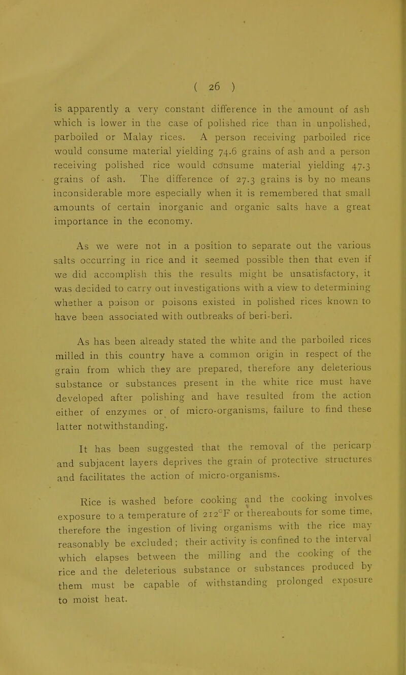 is apparently a very constant difference in the amount of ash which is lower in tlie case of polished rice than in unpolished, parboiled or Malay rices. A person receiving parboiled rice would consume material yielding 74.6 grains of ash and a person receiving polished rice would co'nsume material yielding 47.3 grains of ash. The difference of 27.3 grains is by no means inconsiderable more especially when it is remembered that small amounts of certain inorganic and organic salts have a great importance in the economy. As we were not in a position to separate out the various salts occurring in rice and it seemed possible then that even if we did accomplish this the results might be unsatisfactory, it was decided to carry oat investigations with a view to determining whether a poison or poisons existed in polished rices known to have been associated with outbreaks of beri-beri. As has been already stated the white and the parboiled rices milled in this country have a common origin in respect of the grain from which they are prepared, therefore any deleterious substance or substances present in the while rice must have developed after polishing and have resulted from the action either of enzymes or of micro-organisms, failure to find these latter notwithstanding. It has been suggested that the removal of the pericarp and subjacent layers deprives the grain of protective structures and facilitates the action of micro-organisms. Rice is washed before cooking and the cooking involves exposure to a temperature of 2i2°F or thereabouts for some time, therefore the ingestion of living organisms with the rice may reasonably be excluded; their activity is confined to the interval which elapses between the milling and the cooking of the rice and the deleterious substance or substances produced by them must be capable of withstanding prolonged exposure to moist heat.